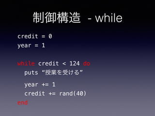 制御構造 - while
credit = 0
year = 1
while credit < 124 do
puts “授業を受ける”
year += 1
credit += rand(40)
end
 