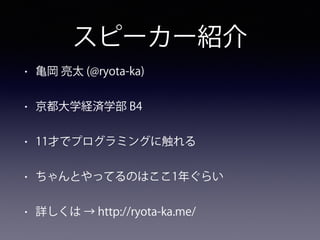 スピーカー紹介
• 亀岡 亮太 (@ryota-ka)
• 京都大学経済学部 B4
• 11才でプログラミングに触れる
• ちゃんとやってるのはここ1年ぐらい
• 詳しくは → http://ryota-ka.me/
 