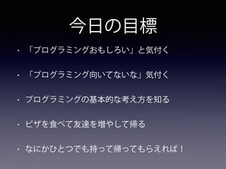今日の目標
• 「プログラミングおもしろい」と気付く
• 「プログラミング向いてないな」気付く
• プログラミングの基本的な考え方を知る
• ピザを食べて友達を増やして帰る
• なにかひとつでも持って帰ってもらえれば！
 