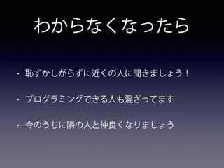 わからなくなったら
• 恥ずかしがらずに近くの人に聞きましょう！
• プログラミングできる人も混ざってます
• 今のうちに隣の人と仲良くなりましょう
 