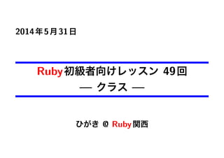 2014年5月31日
Ruby初級者向けレッスン 49回
— クラス —
ひがき @ Ruby関西
 