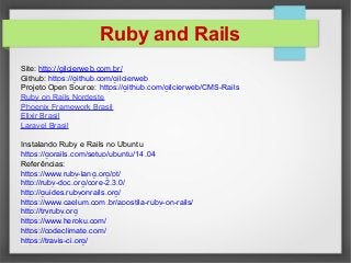 Ruby and Rails
Site: http://gilcierweb.com.br/
Github: https://github.com/gilcierweb
Projeto Open Source: https://github.com/gilcierweb/CMS-Rails
Ruby on Rails Nordeste
Phoenix Framework Brasil
Elixir Brasil
Laravel Brasil
Instalando Ruby e Rails no Ubuntu
https://gorails.com/setup/ubuntu/14.04
Referências:
https://www.ruby-lang.org/pt/
http://ruby-doc.org/core-2.3.0/
http://guides.rubyonrails.org/
https://www.caelum.com.br/apostila-ruby-on-rails/
http://tryruby.org
https://www.heroku.com/
https://codeclimate.com/
https://travis-ci.org/
 
