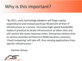 Why is this important? "By 2011, early technology adopters will forgo capital expenditures and instead purchase 40 percent of their IT infrastructure as a service. Increased high-speed bandwidth makes it practical to locate infrastructure at other sites and still receive the same response times. Enterprises believe that as service-oriented architecture (SOA) becomes common, 'cloud computing' will take off, thus untying applications from specific infrastructure.” - Gartner Group 