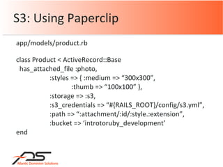 S3: Using Paperclip class Product < ActiveRecord::Base has_attached_file :photo, :styles => { :medium => “300x300”, :thumb => “100x100” }, :storage => :s3, :s3_credentials => “#{RAILS_ROOT}/config/s3.yml”, :path => “:attachment/:id/:style.:extension”, :bucket => ‘introtoruby_development’ end app/models/product.rb 