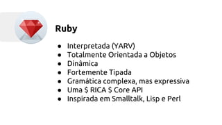 Ruby 
● Interpretada (YARV) 
● Totalmente Orientada a Objetos 
● Dinâmica 
● Fortemente Tipada 
● Gramática complexa, mas expressiva 
● Uma $ RICA $ Core API 
● Inspirada em Smalltalk, Lisp e Perl 
 