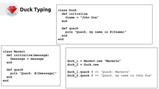 Duck Typing 
class Marmot 
def initialize(message) 
@message = message 
end 
def quack 
puts “Quack: #{@message}” 
end 
end 
class Duck 
def initialize 
@name = “John Doe” 
end 
def quack 
puts “Quack, my name is #{@name}” 
end 
end 
duck_1 = Marmot.new “Marmots” 
duck_2 = Duck.new 
duck_1.quack # => “Quack: Marmots” 
duck_2.quack # => “Quack, my name is John Doe” 
 