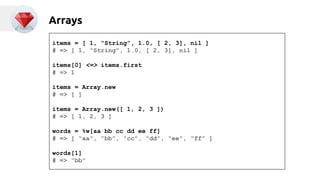 Arrays 
items = [ 1, “String”, 1.0, [ 2, 3], nil ] 
# => [ 1, “String”, 1.0, [ 2, 3], nil ] 
items[0] <=> items.first 
# => 1 
items = Array.new 
# => [ ] 
items = Array.new([ 1, 2, 3 ]) 
# => [ 1, 2, 3 ] 
words = %w[aa bb cc dd ee ff] 
# => [ “aa”, “bb”, “cc”, “dd”, “ee”, “ff” ] 
words[1] 
# => “bb” 
 