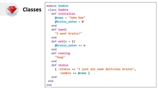 Classes 
module Zombie 
class Zombie 
def initialize 
@name = "John Doe" 
@brains_eaten = 0 
end 
def tweet 
"I want brains!" 
end 
def eat(n = 1) 
@brains_eaten += n 
end 
def rooting 
"Yeap" 
end 
def status 
{ :status => "I just ate some delicious brains", 
:zombie => @name } 
end 
end 
end 
 