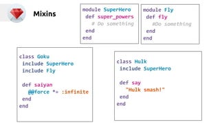 Mixins module SuperHero 
def super_powers 
# Do something 
end 
end 
module Fly 
def fly 
#Do something 
end 
end 
class Goku 
include SuperHero 
include Fly 
def saiyan 
@@force *= :infinite 
end 
end 
class Hulk 
include SuperHero 
def say 
"Hulk smash!" 
end 
end 
 
