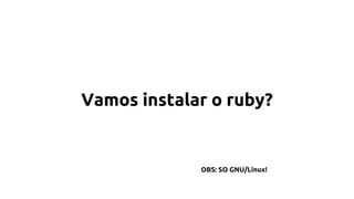Vamos instalar o ruby? 
OBS: SO GNU/Linux! 
 