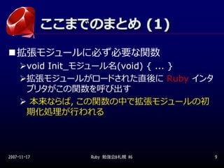 ここまでのまとめ (1)
             ここまでのまとめ (1)
   拡張モジュールに必ず必要な関数
        void Init_モジュール名(void) { ... }
        拡張モジュールがロードされた直後に Ruby インタ
        プリタがこの関数を呼び出す
         本来ならば，この関数の中で拡張モジュールの初
        期化処理が⾏われる




2007-11-17        Ruby 勉強会@札幌 #6         9