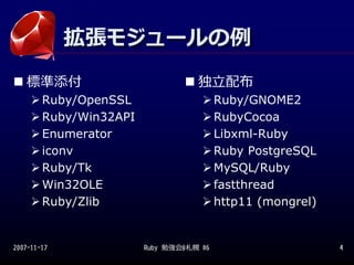 拡張モジュールの例
             拡張モジュールの例
   標準添付                            独⽴配布
        Ruby/OpenSSL                     Ruby/GNOME2
        Ruby/Win32API                    RubyCocoa
        Enumerator                       Libxml-Ruby
        iconv                            Ruby PostgreSQL
        Ruby/Tk                          MySQL/Ruby
        Win32OLE                         fastthread
        Ruby/Zlib                        http11 (mongrel)


2007-11-17              Ruby 勉強会@札幌 #6                      4