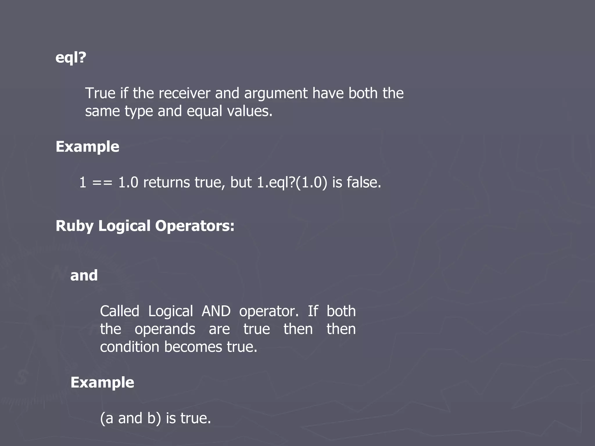 eql? True if the receiver and argument have both the same type and equal values. Example 1 == 1.0 returns true, but 1.eql?(1.0) is false. Ruby Logical Operators: and   Called Logical AND operator. If both the operands are true then then condition becomes true. Example (a and b) is true. 