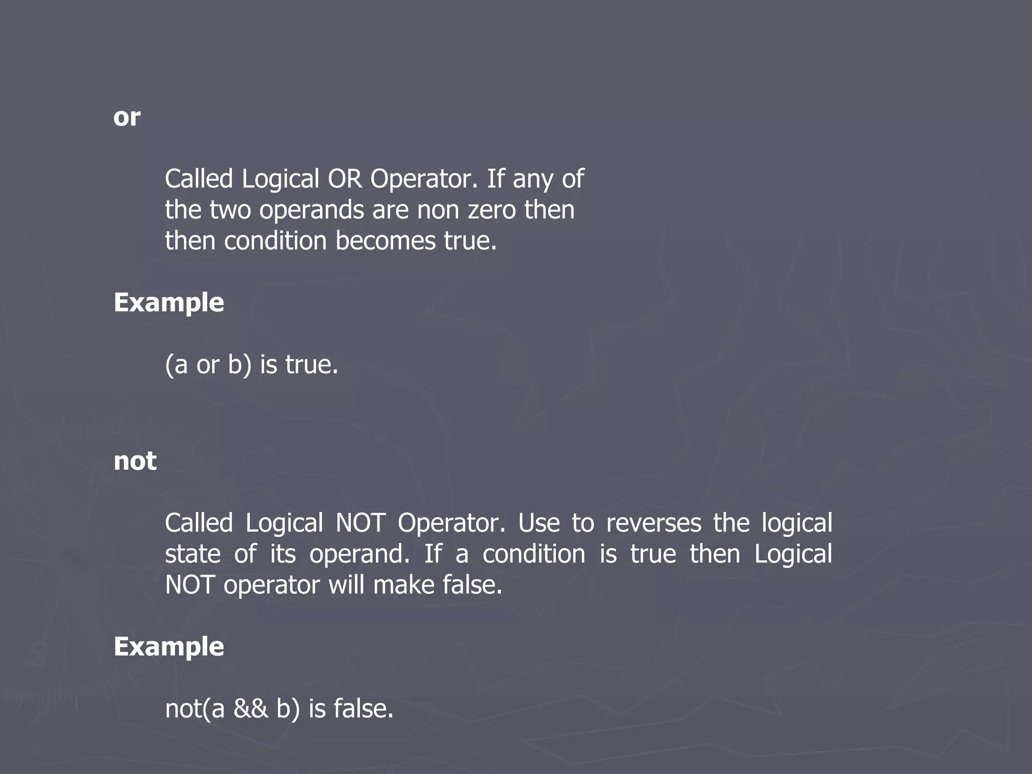 or Called Logical OR Operator. If any of the two operands are non zero then then condition becomes true. Example (a or b) is true. not Called Logical NOT Operator. Use to reverses the logical state of its operand. If a condition is true then Logical NOT operator will make false.   Example not(a && b) is false.  