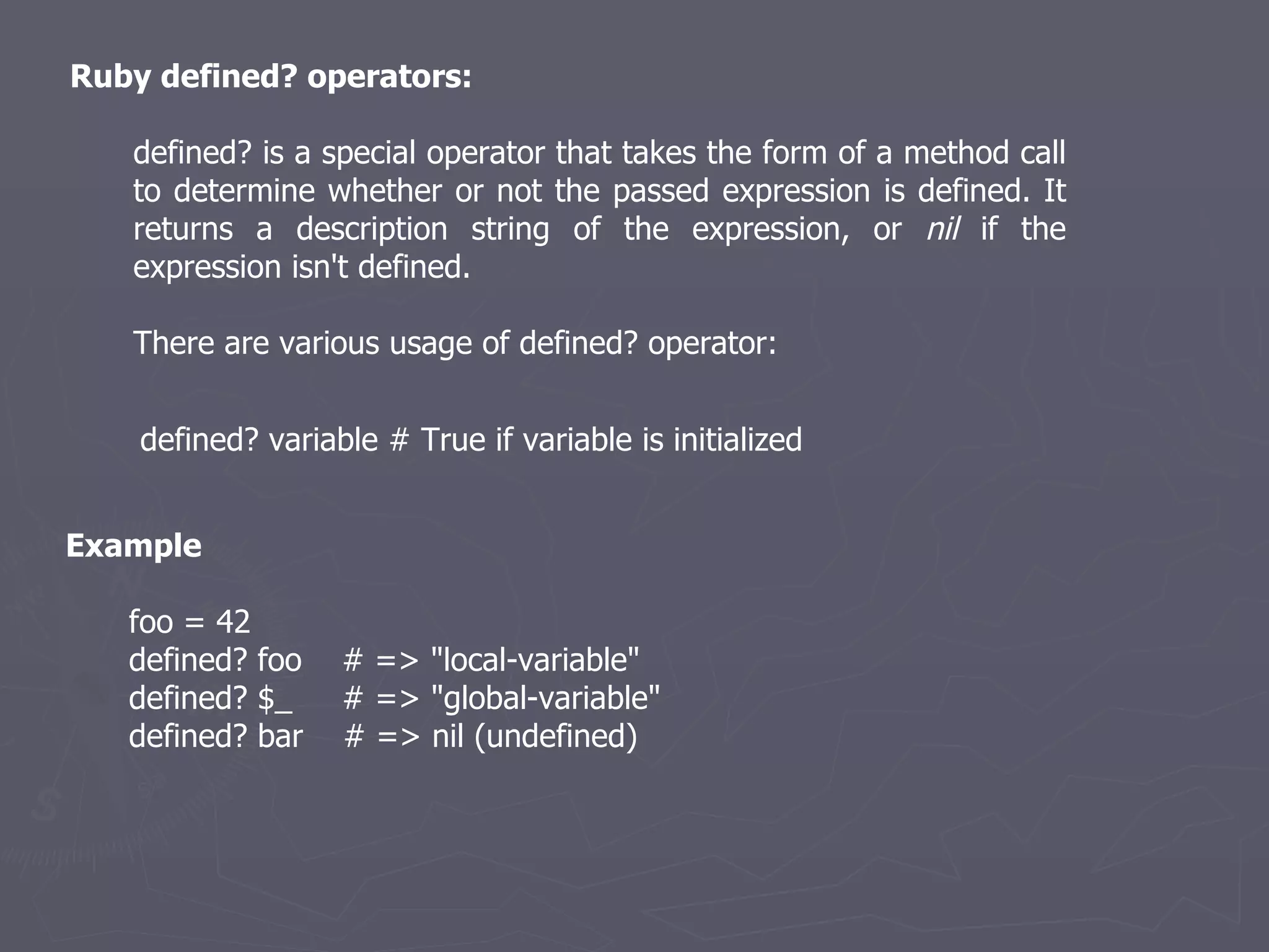 Ruby defined? operators: defined? is a special operator that takes the form of a method call to determine whether or not the passed expression is defined. It returns a description string of the expression, or  nil  if the expression isn't defined. There are various usage of defined? operator: defined? variable # True if variable is initialized  Example foo = 42 defined? foo  # => &quot;local-variable&quot; defined? $_  # => &quot;global-variable&quot; defined? bar  # => nil (undefined) 