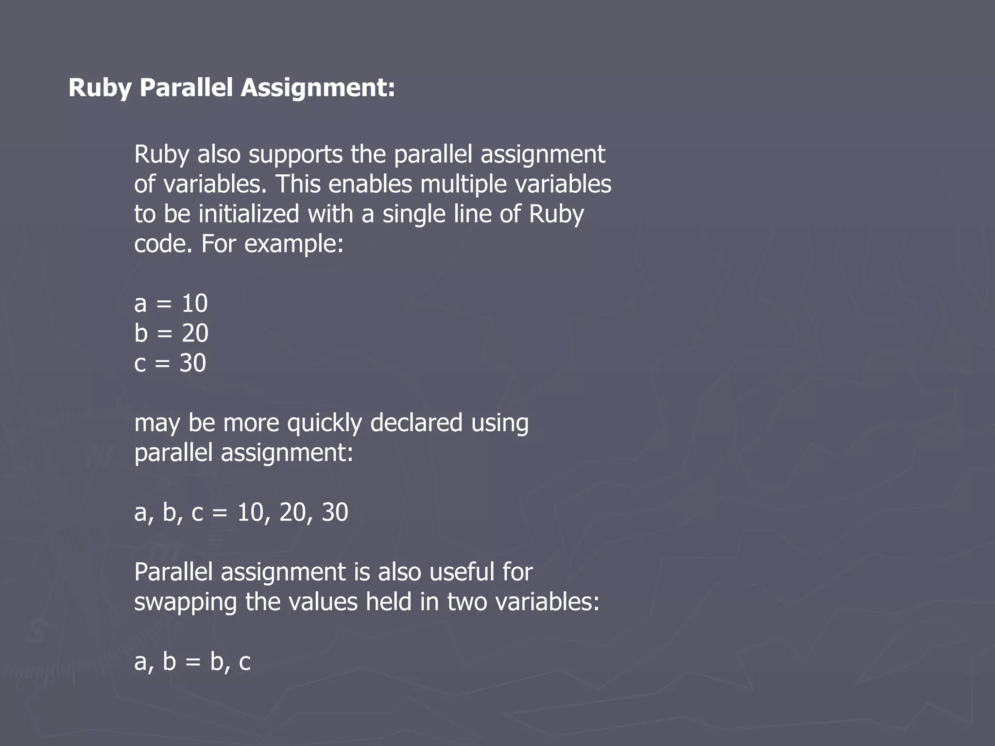 Ruby Parallel Assignment: Ruby also supports the parallel assignment of variables. This enables multiple variables to be initialized with a single line of Ruby code. For example: a = 10 b = 20 c = 30 may be more quickly declared using parallel assignment: a, b, c = 10, 20, 30 Parallel assignment is also useful for swapping the values held in two variables: a, b = b, c 