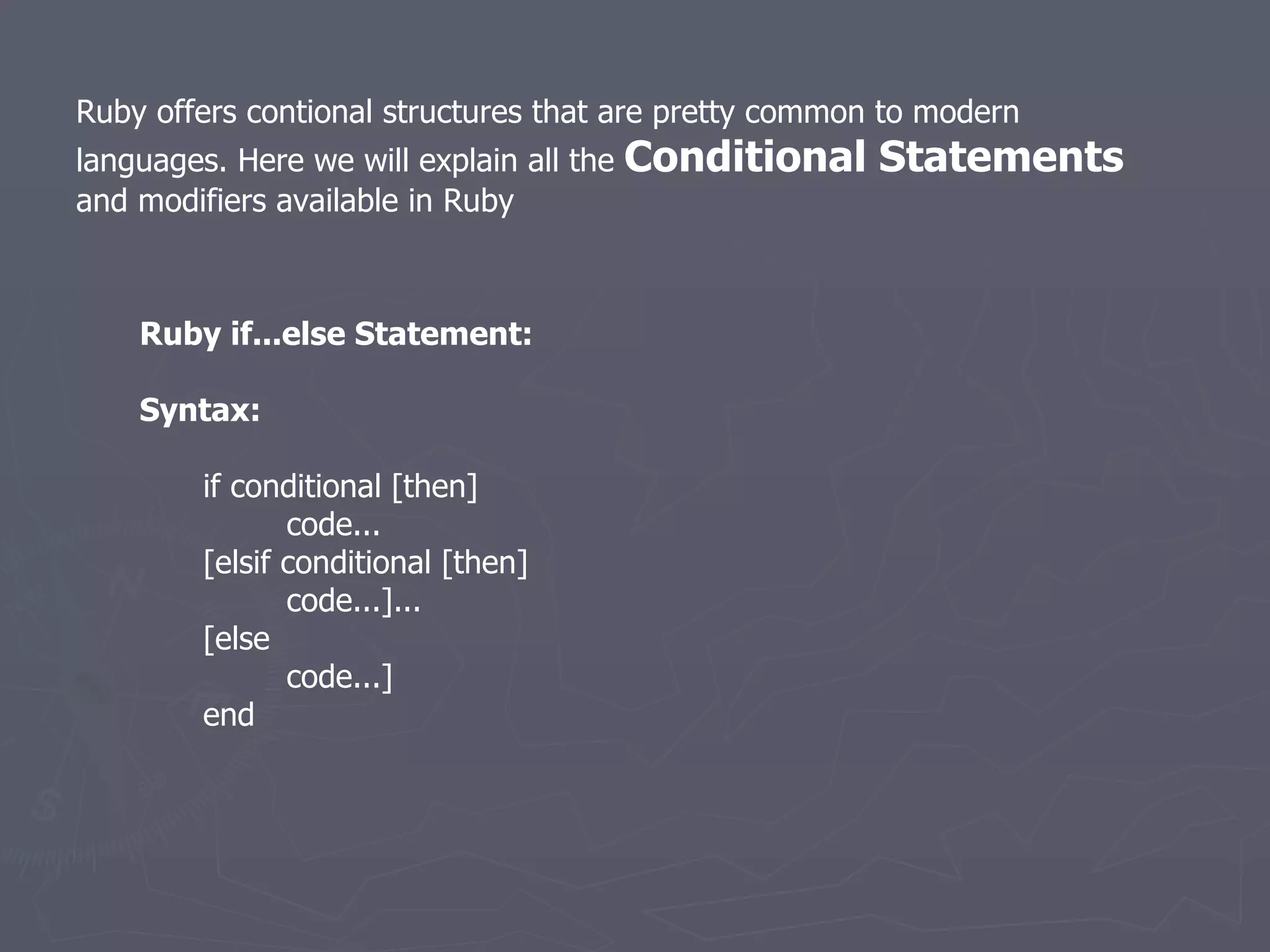 Ruby offers contional structures that are pretty common to modern languages. Here we will explain all the  Conditional Statements  and modifiers available in Ruby Ruby if...else Statement: Syntax: if conditional [then]   code... [elsif conditional [then]   code...]... [else   code...] end 