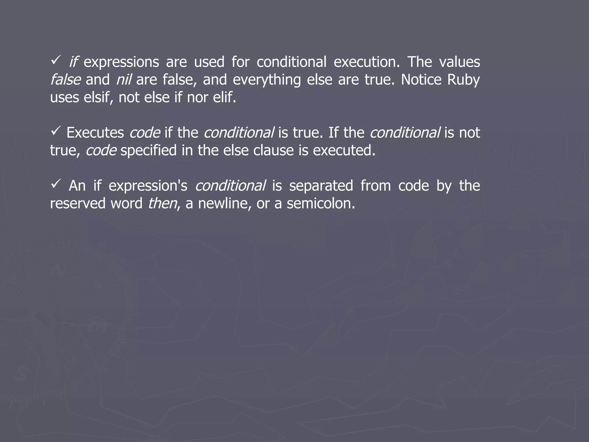 if  expressions are used for conditional execution. The values  false  and  nil  are false, and everything else are true. Notice Ruby uses elsif, not else if nor elif. Executes  code  if the  conditional  is true. If the  conditional  is not true,  code  specified in the else clause is executed. An if expression's  conditional  is separated from code by the reserved word  then , a newline, or a semicolon. 