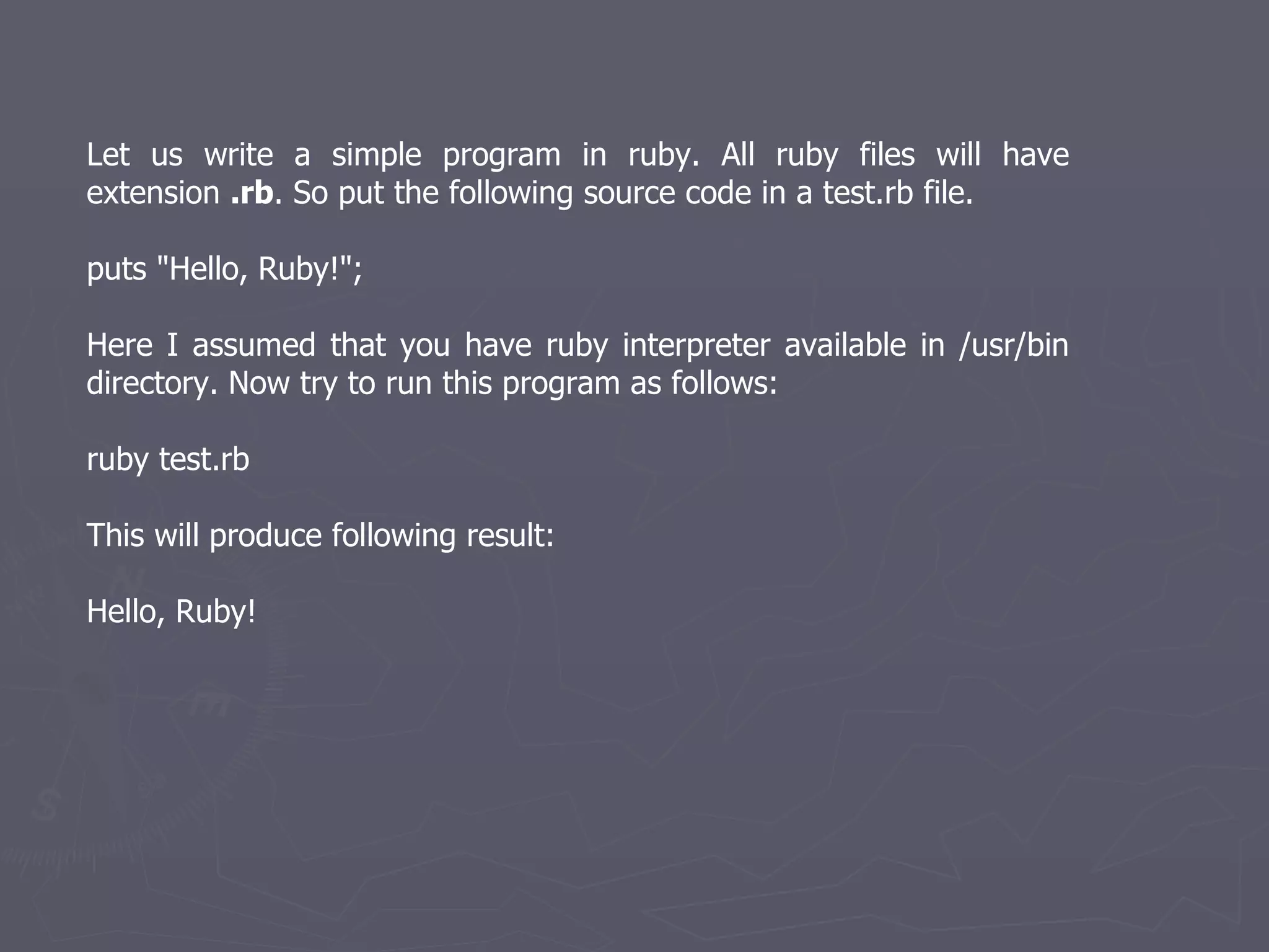 Let us write a simple program in ruby. All ruby files will have extension  .rb . So put the following source code in a test.rb file.  puts &quot;Hello, Ruby!&quot;; Here I assumed that you have ruby interpreter available in /usr/bin directory. Now try to run this program as follows: ruby test.rb This will produce following result: Hello, Ruby! 