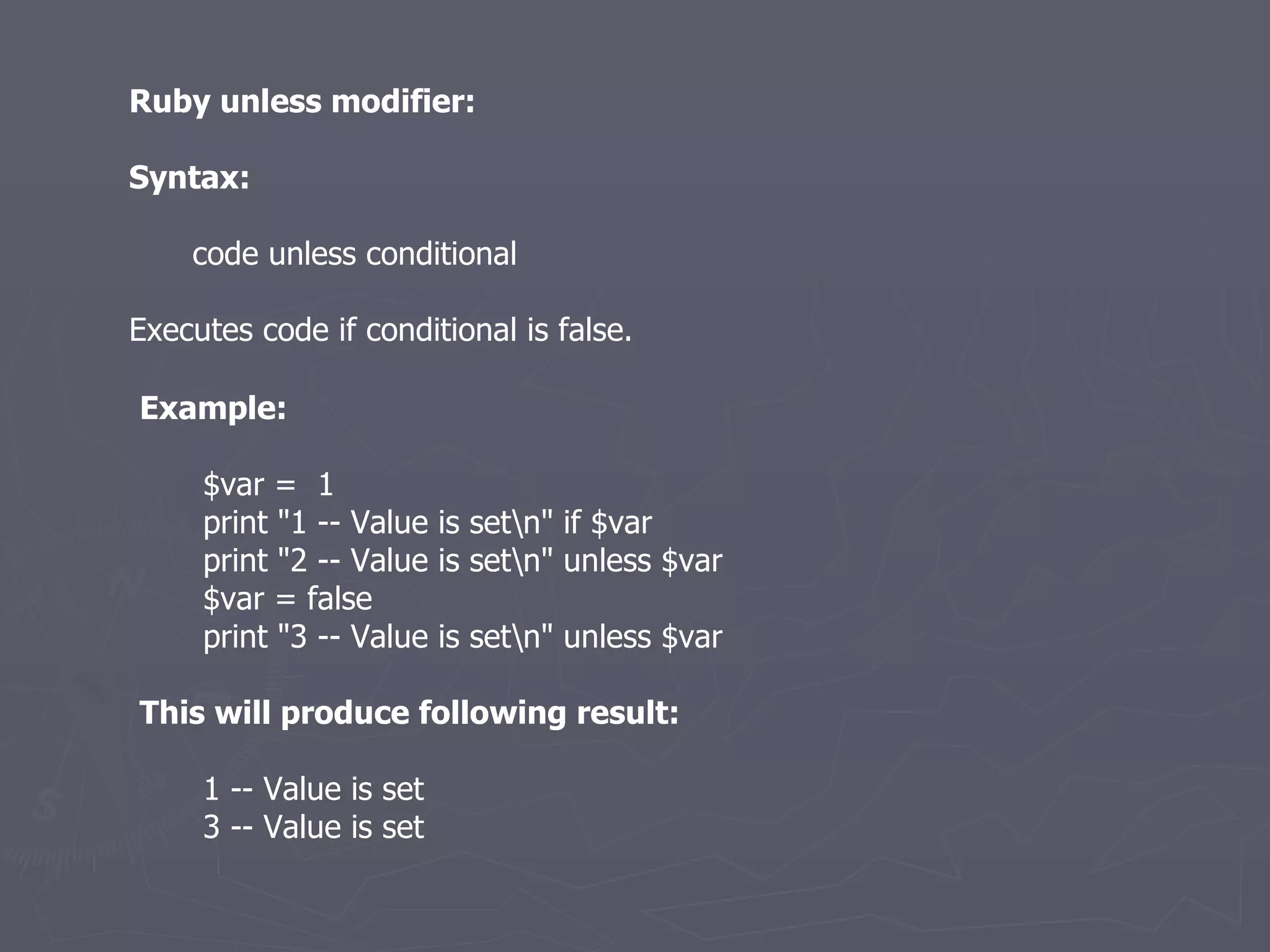 Ruby unless modifier: Syntax: code unless conditional Executes code if conditional is false. Example: $var =  1 print &quot;1 -- Value is set\n&quot; if $var print &quot;2 -- Value is set\n&quot; unless $var $var = false print &quot;3 -- Value is set\n&quot; unless $var This will produce following result: 1 -- Value is set 3 -- Value is set 