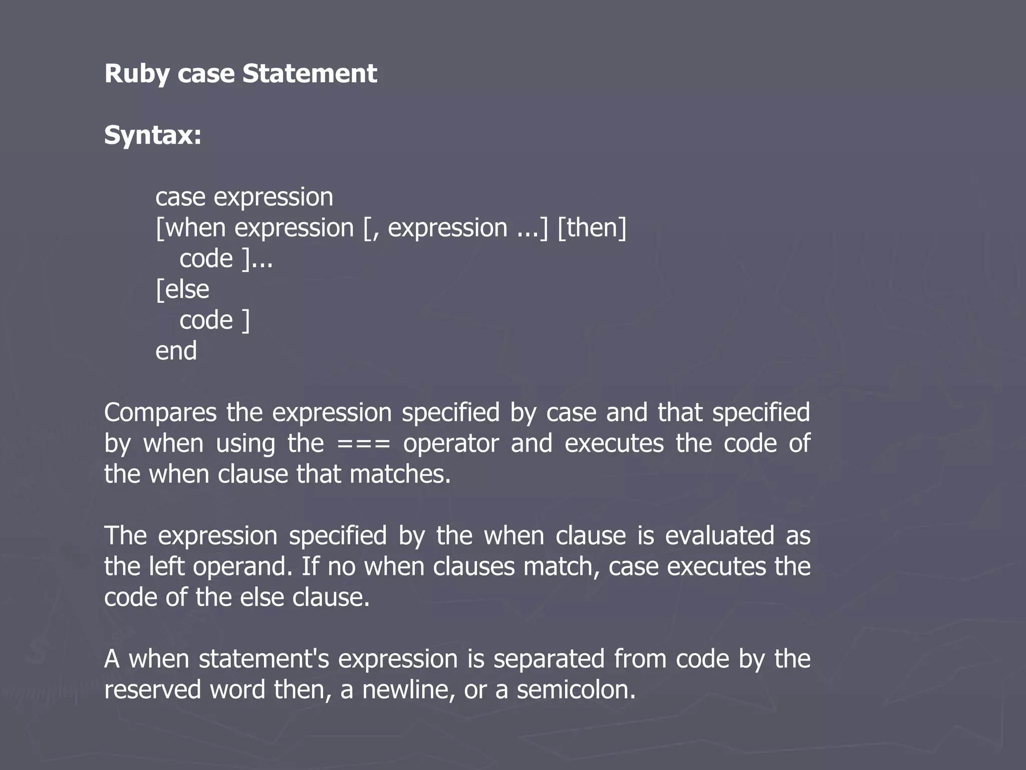 Ruby case Statement Syntax: case expression [when expression [, expression ...] [then] code ]... [else code ] end Compares the expression specified by case and that specified by when using the === operator and executes the code of the when clause that matches. The expression specified by the when clause is evaluated as the left operand. If no when clauses match, case executes the code of the else clause. A when statement's expression is separated from code by the reserved word then, a newline, or a semicolon. 