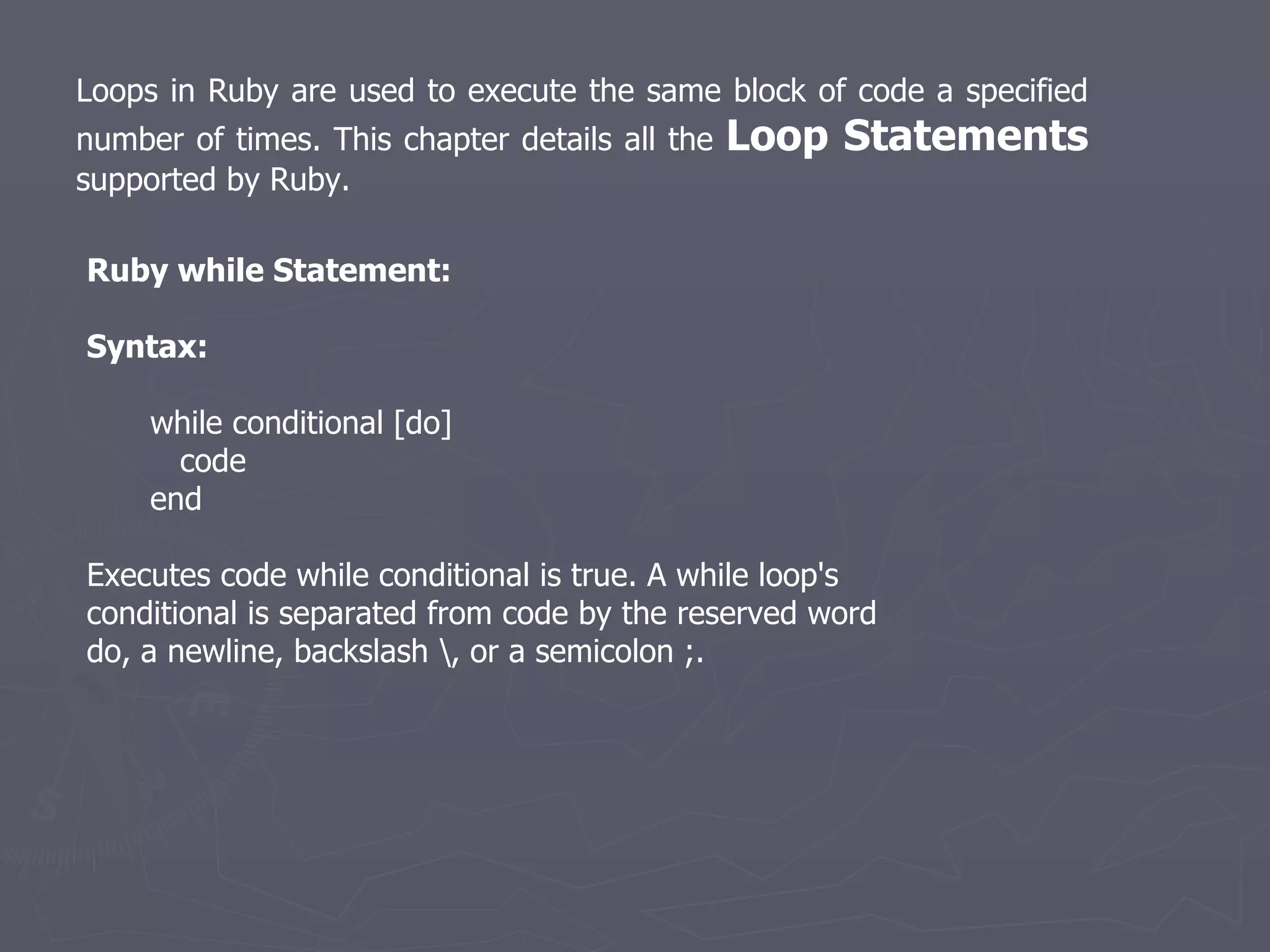Loops in Ruby are used to execute the same block of code a specified number of times. This chapter details all the  Loop Statements  supported by Ruby.  Ruby while Statement: Syntax: while conditional [do] code end Executes code while conditional is true. A while loop's conditional is separated from code by the reserved word do, a newline, backslash \, or a semicolon ;. 