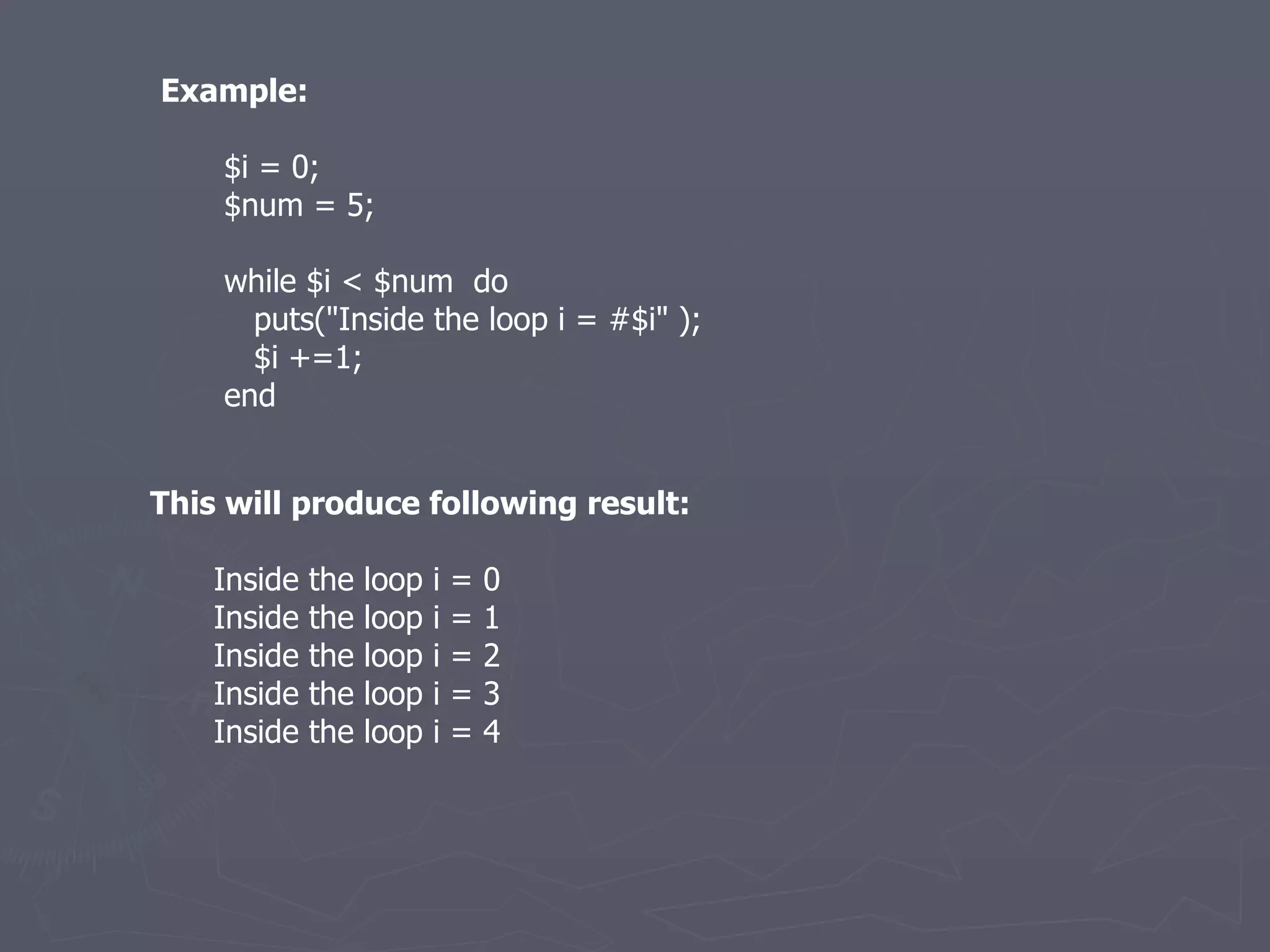 Example: $i = 0; $num = 5; while $i < $num  do puts(&quot;Inside the loop i = #$i&quot; ); $i +=1; end This will produce following result: Inside the loop i = 0 Inside the loop i = 1 Inside the loop i = 2 Inside the loop i = 3 Inside the loop i = 4 