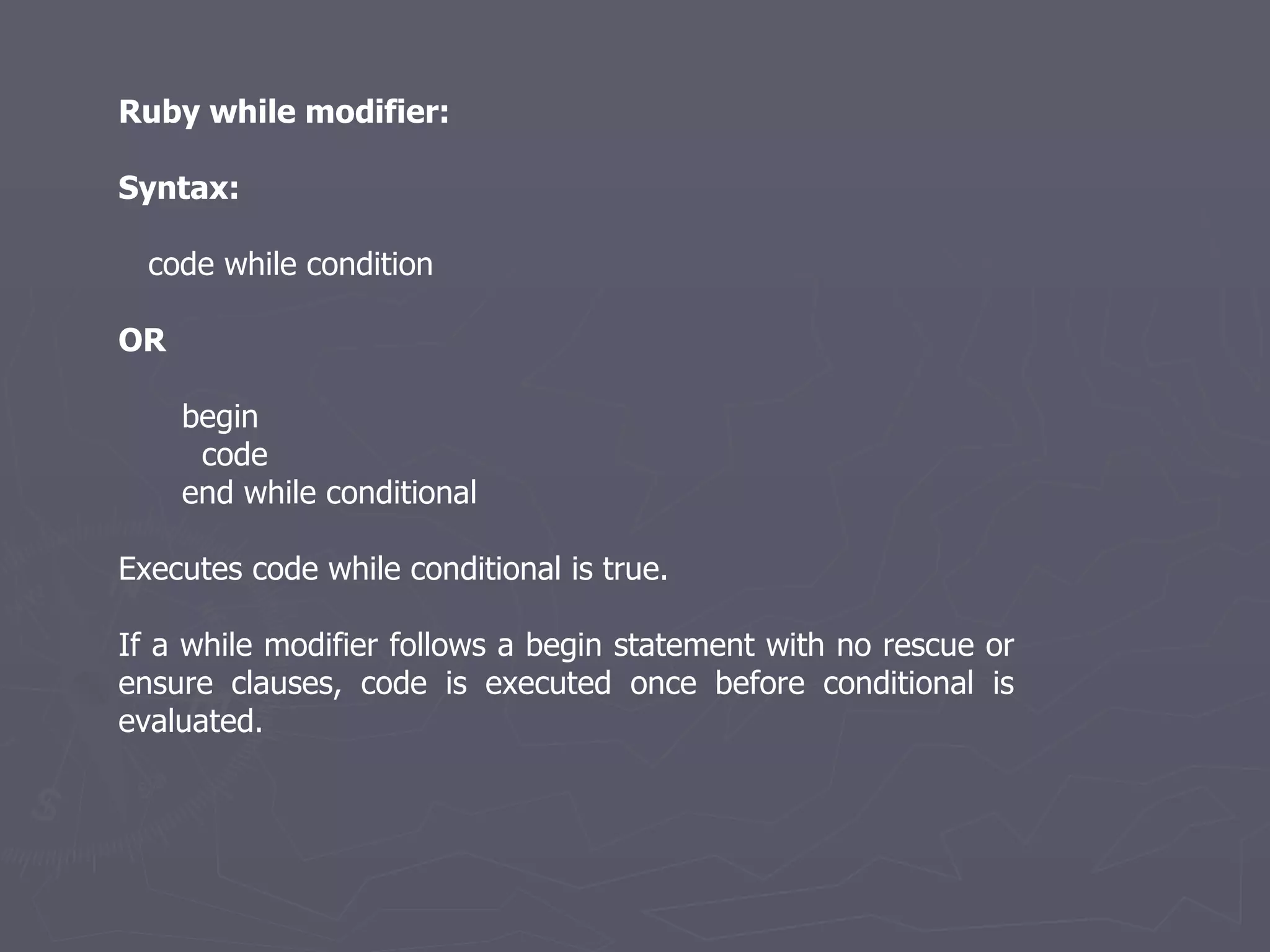 Ruby while modifier: Syntax: code while condition OR begin  code  end while conditional Executes code while conditional is true. If a while modifier follows a begin statement with no rescue or ensure clauses, code is executed once before conditional is evaluated. 