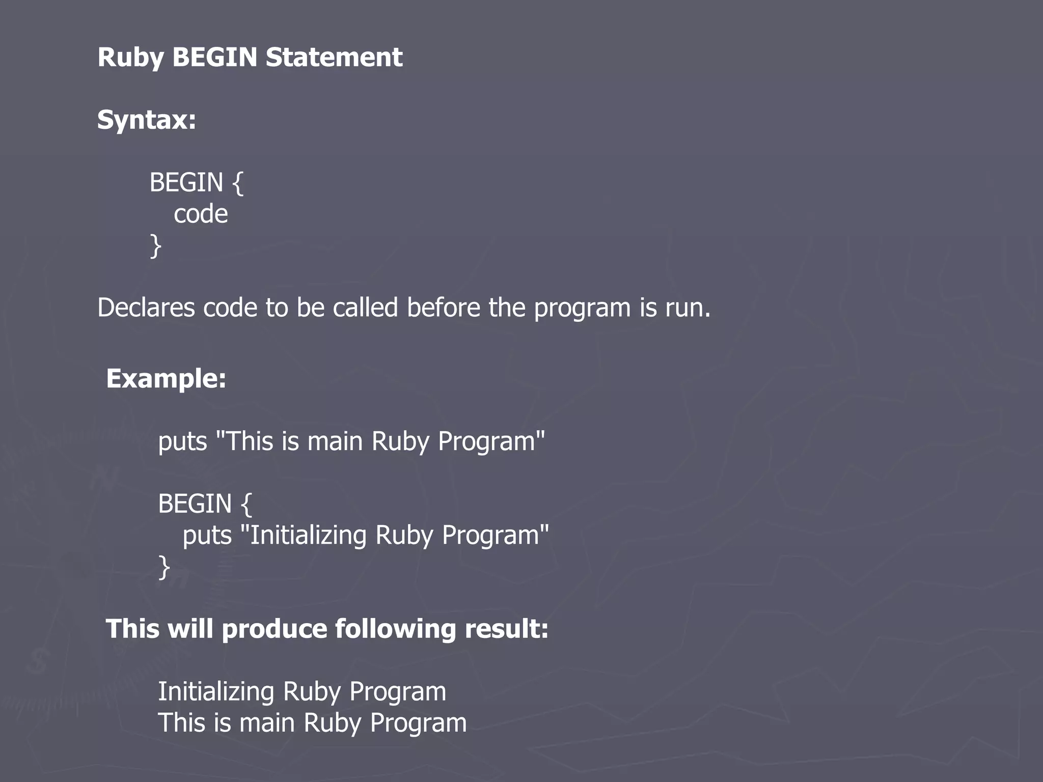Ruby BEGIN Statement Syntax: BEGIN { code } Declares code to be called before the program is run. Example: puts &quot;This is main Ruby Program&quot; BEGIN { puts &quot;Initializing Ruby Program&quot; } This will produce following result: Initializing Ruby Program This is main Ruby Program 