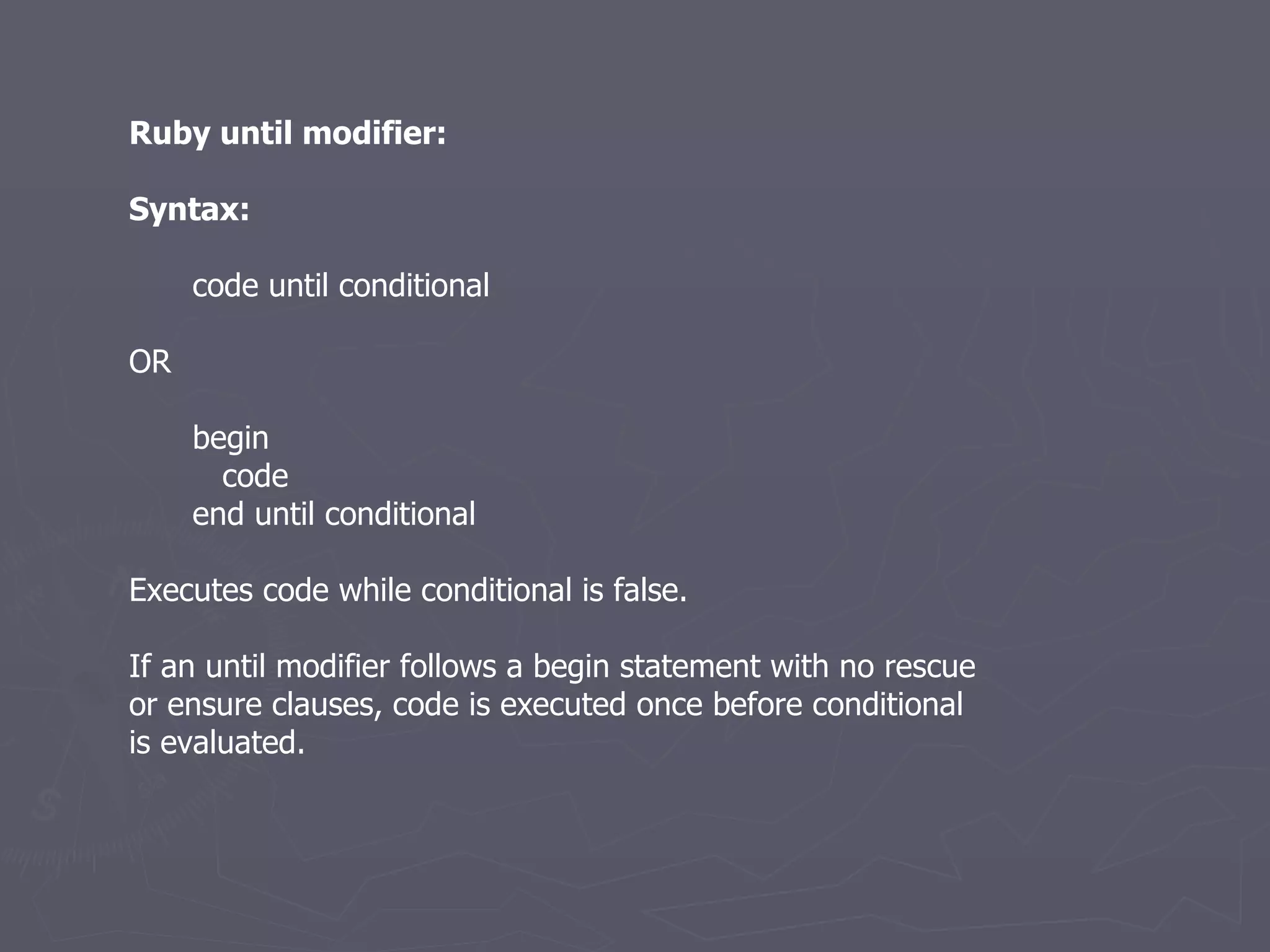 Ruby until modifier: Syntax: code until conditional OR begin code end until conditional Executes code while conditional is false. If an until modifier follows a begin statement with no rescue or ensure clauses, code is executed once before conditional is evaluated. 