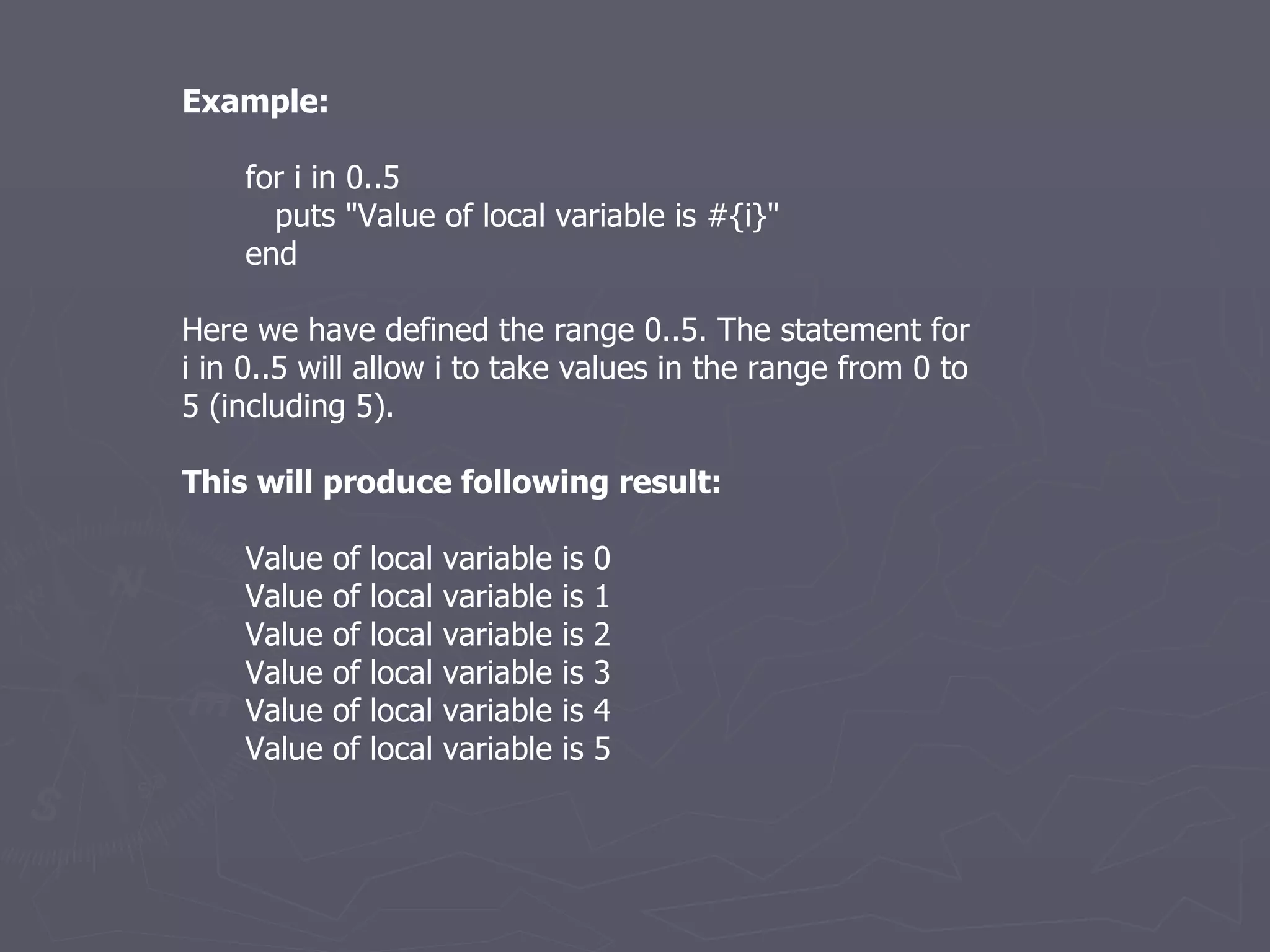 Example: for i in 0..5 puts &quot;Value of local variable is #{i}&quot; end Here we have defined the range 0..5. The statement for i in 0..5 will allow i to take values in the range from 0 to 5 (including 5). This will produce following result: Value of local variable is 0 Value of local variable is 1 Value of local variable is 2 Value of local variable is 3 Value of local variable is 4 Value of local variable is 5 