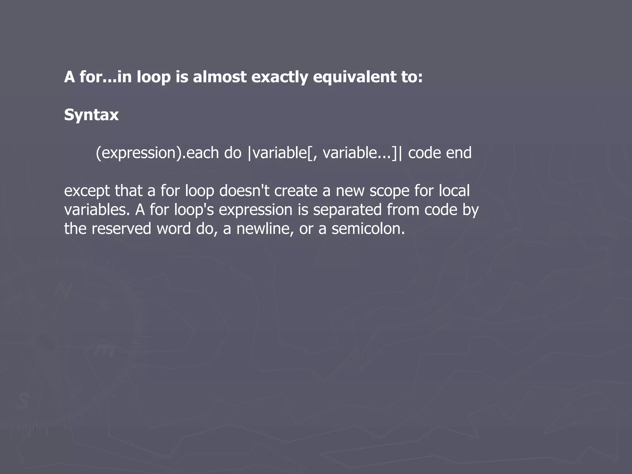 A for...in loop is almost exactly equivalent to: Syntax (expression).each do |variable[, variable...]| code end except that a for loop doesn't create a new scope for local variables. A for loop's expression is separated from code by the reserved word do, a newline, or a semicolon. 