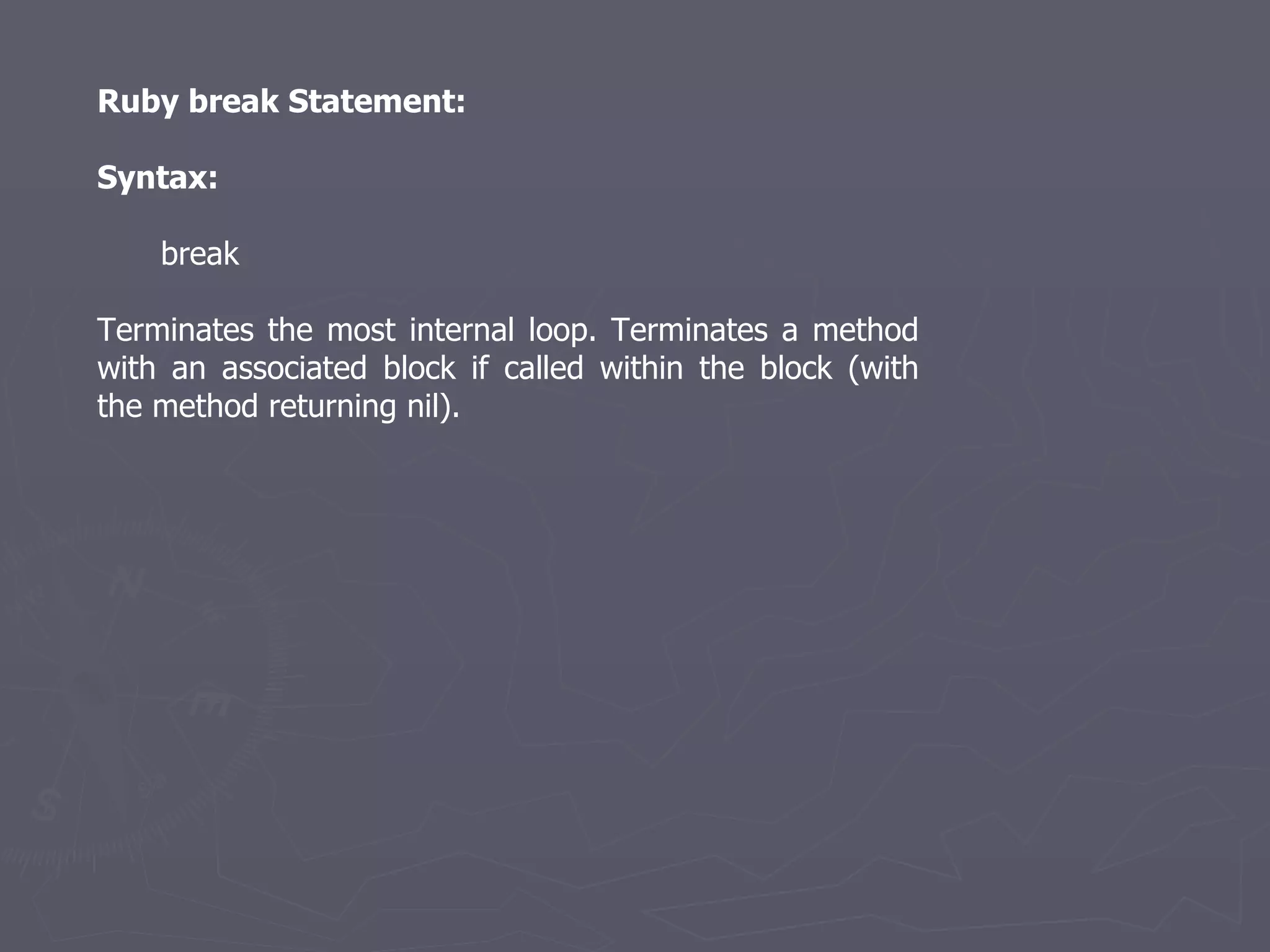 Ruby break Statement: Syntax: break Terminates the most internal loop. Terminates a method with an associated block if called within the block (with the method returning nil). 