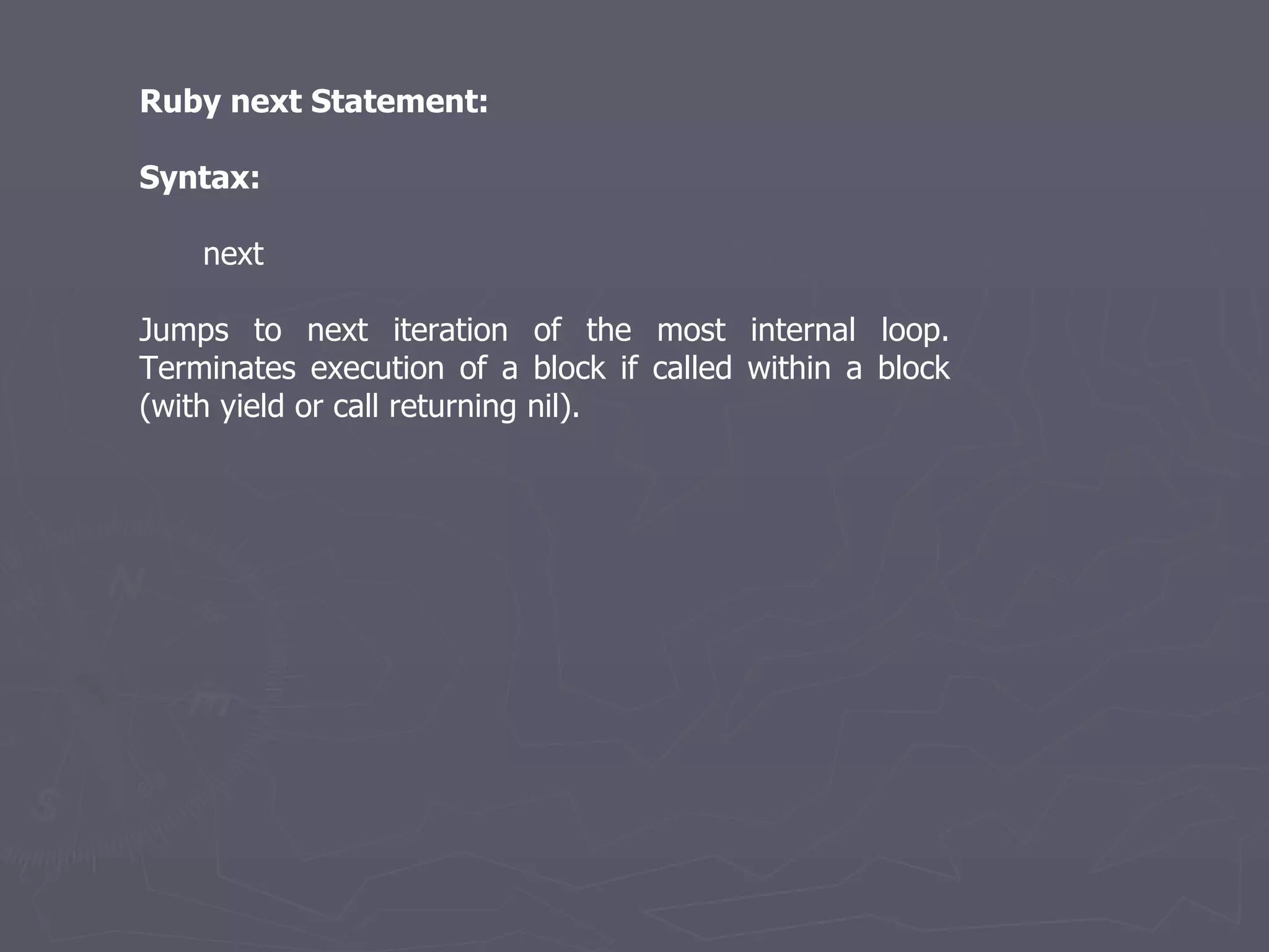 Ruby next Statement: Syntax: next Jumps to next iteration of the most internal loop. Terminates execution of a block if called within a block (with yield or call returning nil). 