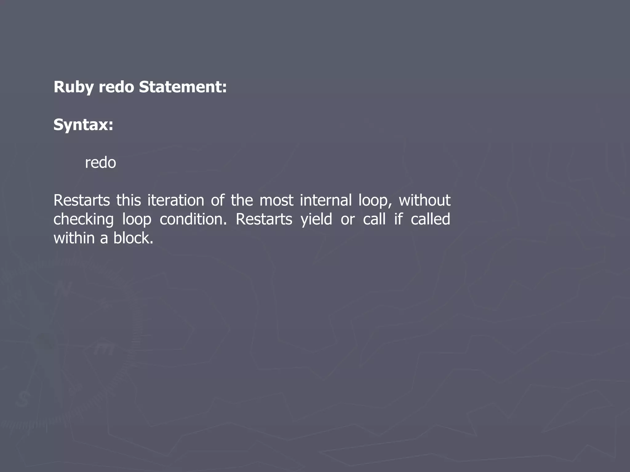 Ruby redo Statement: Syntax: redo Restarts this iteration of the most internal loop, without checking loop condition. Restarts yield or call if called within a block. 