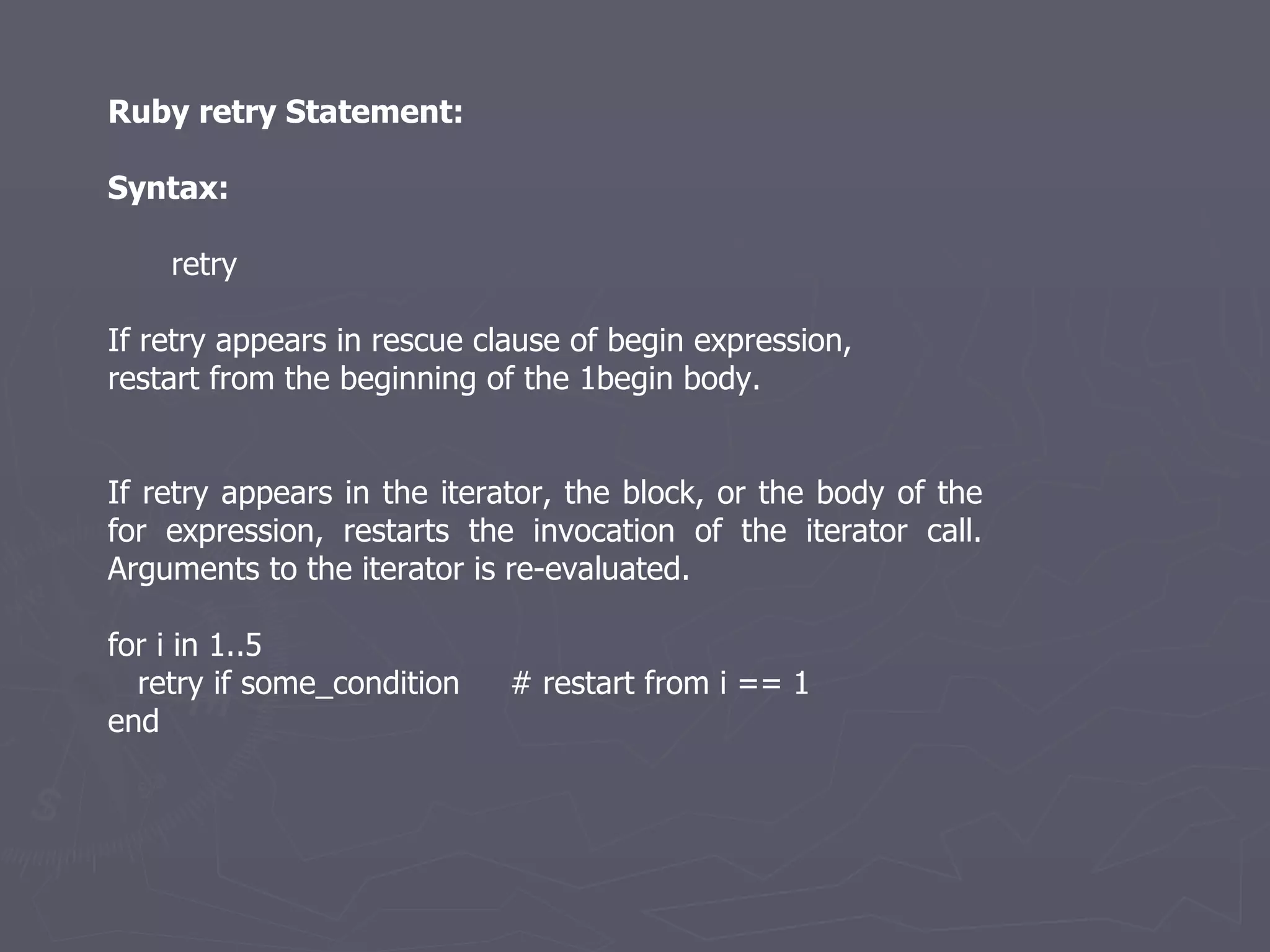 Ruby retry Statement: Syntax: retry If retry appears in rescue clause of begin expression, restart from the beginning of the 1begin body. If retry appears in the iterator, the block, or the body of the for expression, restarts the invocation of the iterator call. Arguments to the iterator is re-evaluated. for i in 1..5 retry if some_condition  # restart from i == 1 end 