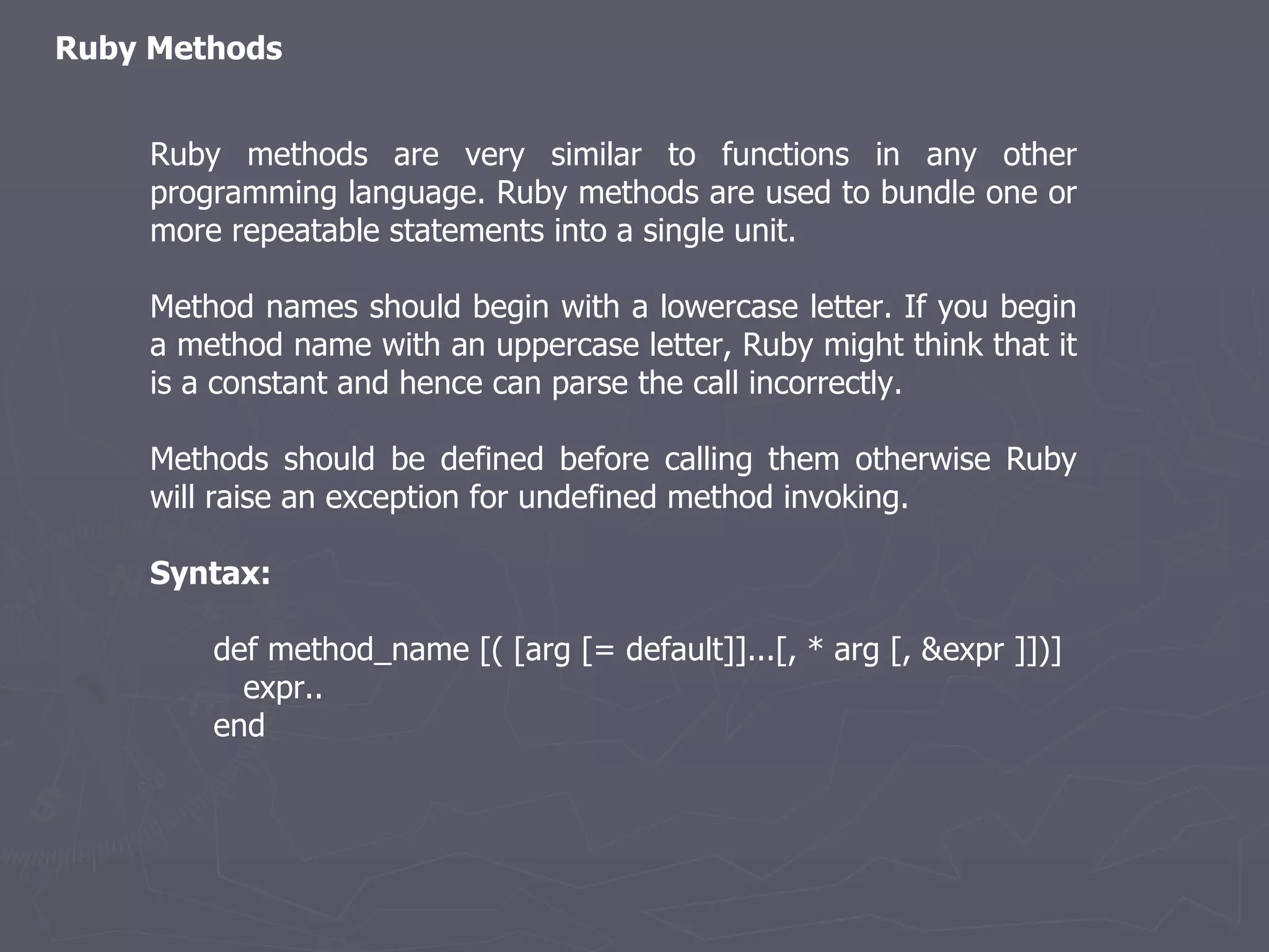 Ruby Methods Ruby methods are very similar to functions in any other programming language. Ruby methods are used to bundle one or more repeatable statements into a single unit. Method names should begin with a lowercase letter. If you begin a method name with an uppercase letter, Ruby might think that it is a constant and hence can parse the call incorrectly. Methods should be defined before calling them otherwise Ruby will raise an exception for undefined method invoking. Syntax: def method_name [( [arg [= default]]...[, * arg [, &expr ]])] expr.. end 