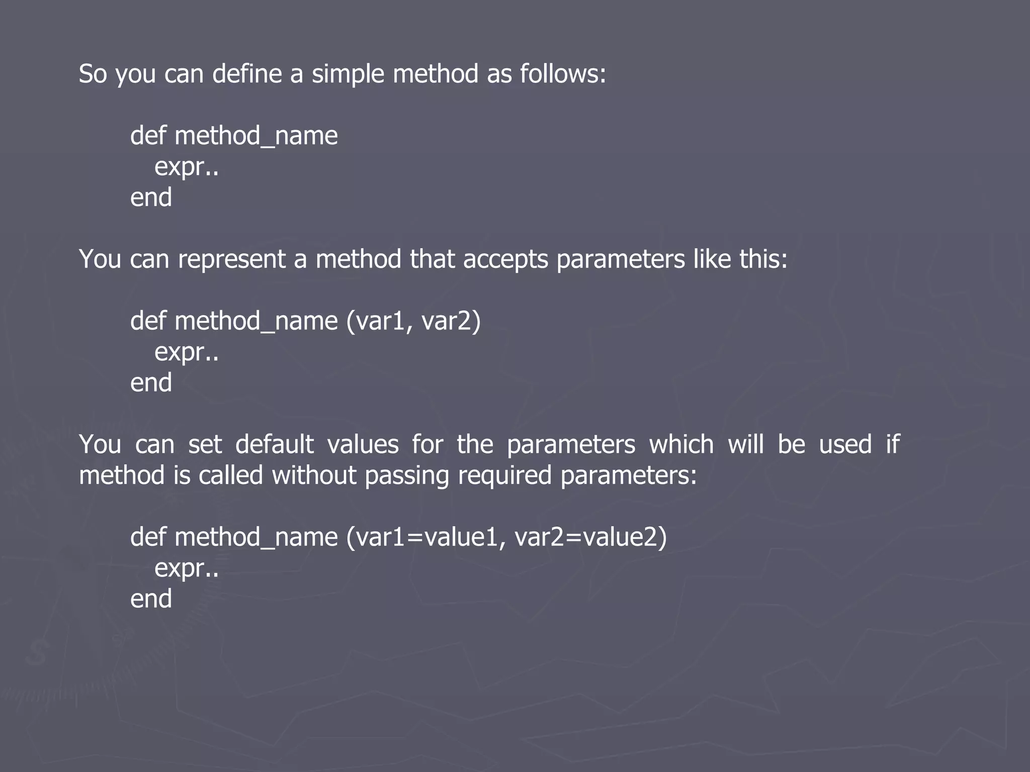 So you can define a simple method as follows: def method_name  expr.. end You can represent a method that accepts parameters like this: def method_name (var1, var2) expr.. end You can set default values for the parameters which will be used if method is called without passing required parameters: def method_name (var1=value1, var2=value2) expr.. end 