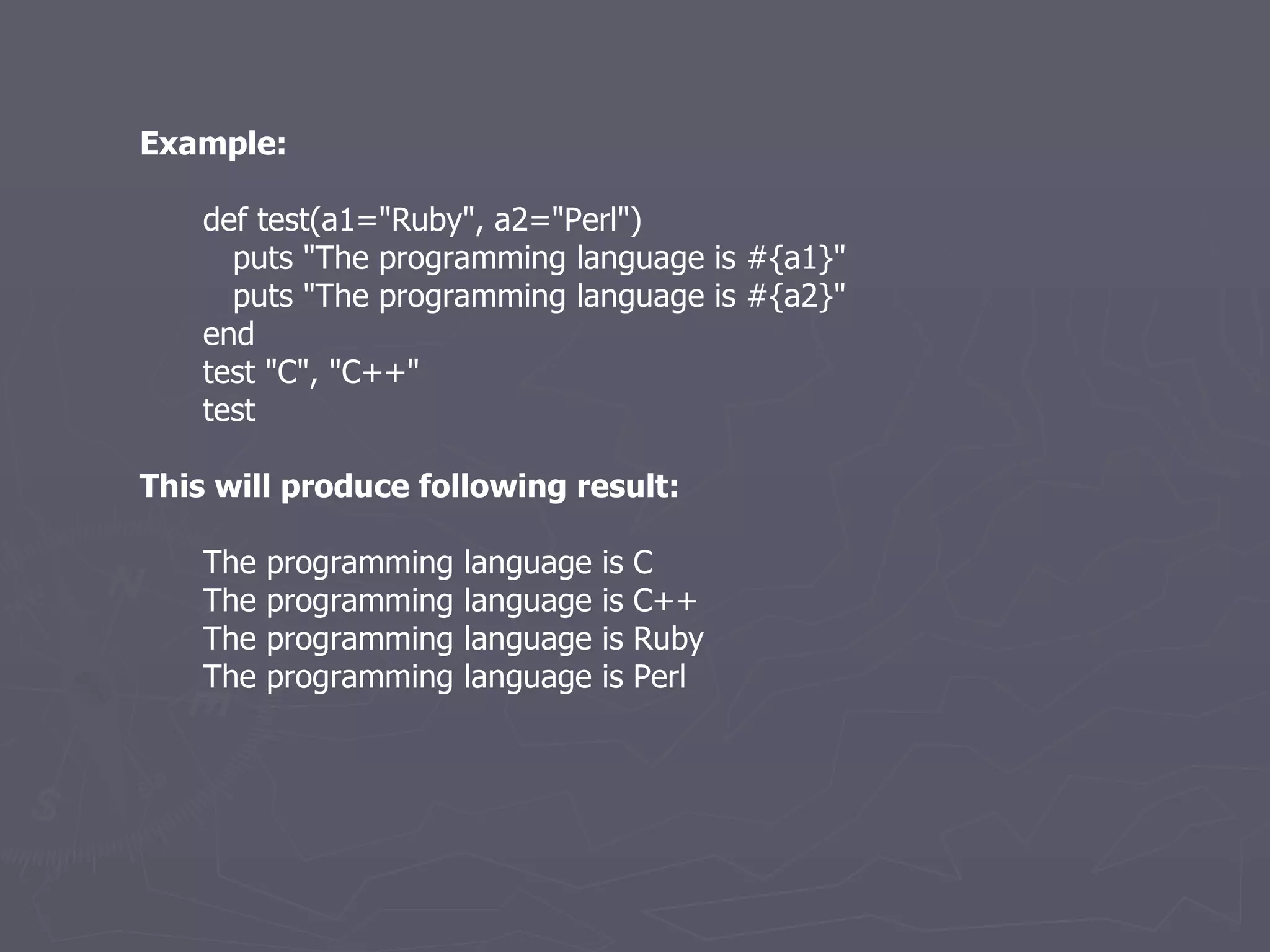 Example: def test(a1=&quot;Ruby&quot;, a2=&quot;Perl&quot;) puts &quot;The programming language is #{a1}&quot; puts &quot;The programming language is #{a2}&quot; end test &quot;C&quot;, &quot;C++&quot; test This will produce following result: The programming language is C The programming language is C++ The programming language is Ruby The programming language is Perl 