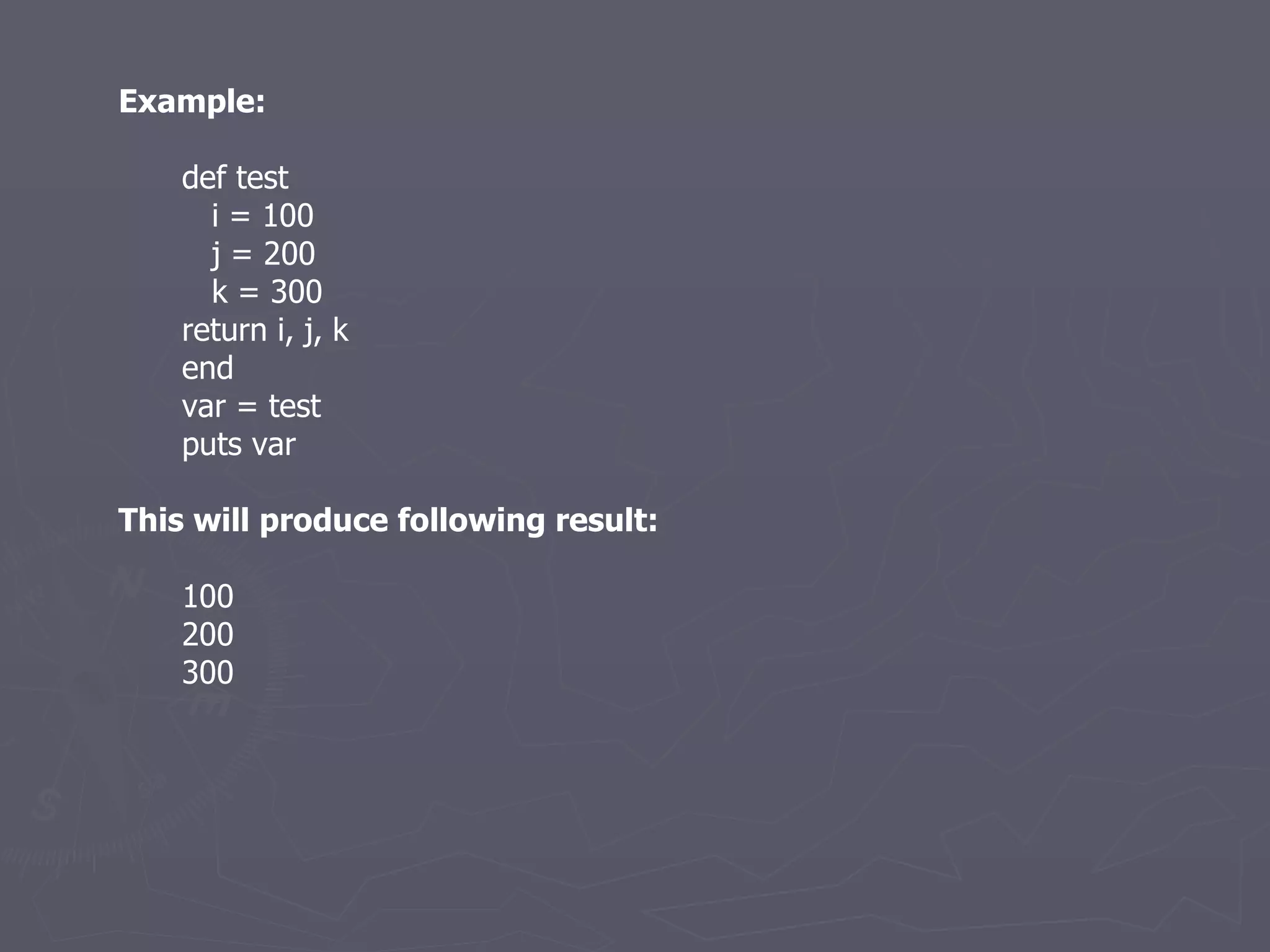 Example: def test i = 100 j = 200 k = 300 return i, j, k end var = test puts var This will produce following result: 100 200 300 