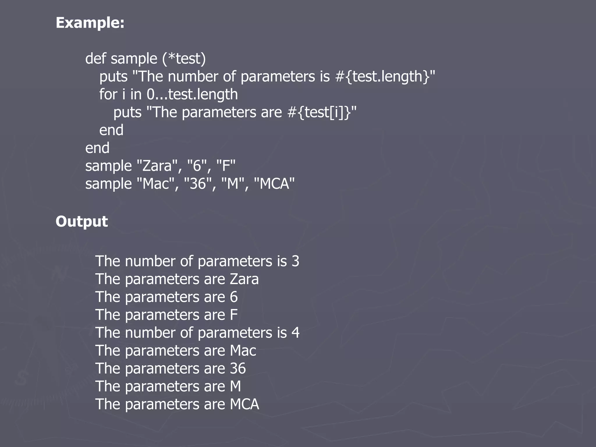 Example: def sample (*test) puts &quot;The number of parameters is #{test.length}&quot; for i in 0...test.length puts &quot;The parameters are #{test[i]}&quot; end end sample &quot;Zara&quot;, &quot;6&quot;, &quot;F&quot; sample &quot;Mac&quot;, &quot;36&quot;, &quot;M&quot;, &quot;MCA&quot; The number of parameters is 3 The parameters are Zara The parameters are 6 The parameters are F The number of parameters is 4 The parameters are Mac The parameters are 36 The parameters are M The parameters are MCA Output 