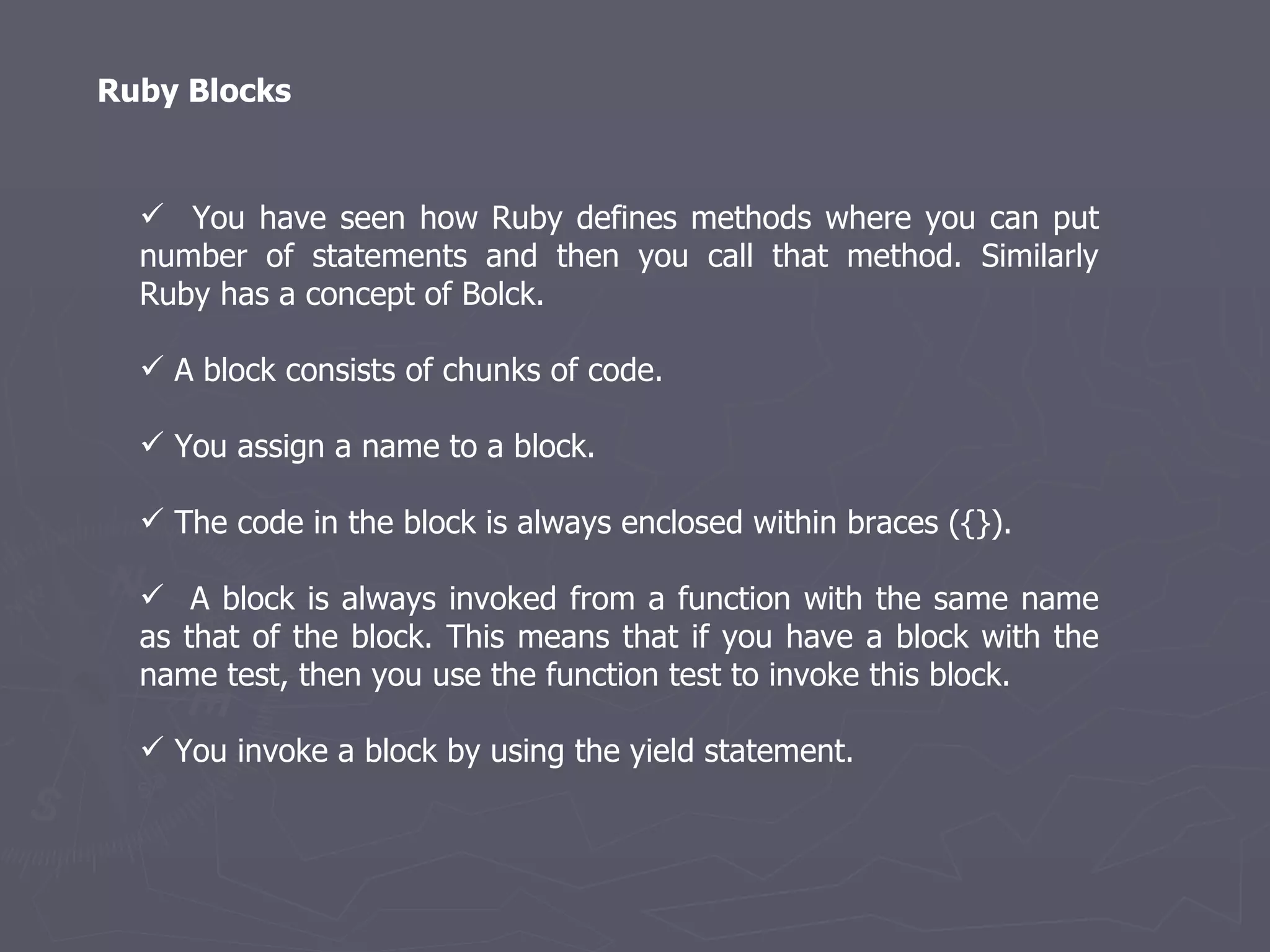 Ruby Blocks You have seen how Ruby defines methods where you can put number of statements and then you call that method. Similarly Ruby has a concept of Bolck. A block consists of chunks of code. You assign a name to a block. The code in the block is always enclosed within braces ({}). A block is always invoked from a function with the same name as that of the block. This means that if you have a block with the name test, then you use the function test to invoke this block. You invoke a block by using the yield statement. 