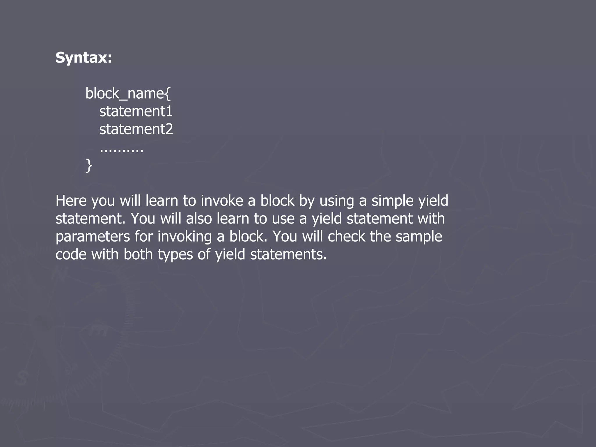 Syntax: block_name{ statement1 statement2 .......... } Here you will learn to invoke a block by using a simple yield statement. You will also learn to use a yield statement with parameters for invoking a block. You will check the sample code with both types of yield statements. 