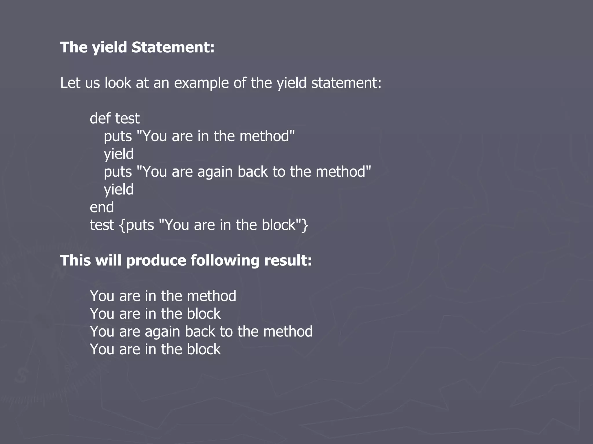 The yield Statement: Let us look at an example of the yield statement: def test puts &quot;You are in the method&quot; yield puts &quot;You are again back to the method&quot; yield end test {puts &quot;You are in the block&quot;} This will produce following result: You are in the method You are in the block You are again back to the method You are in the block 