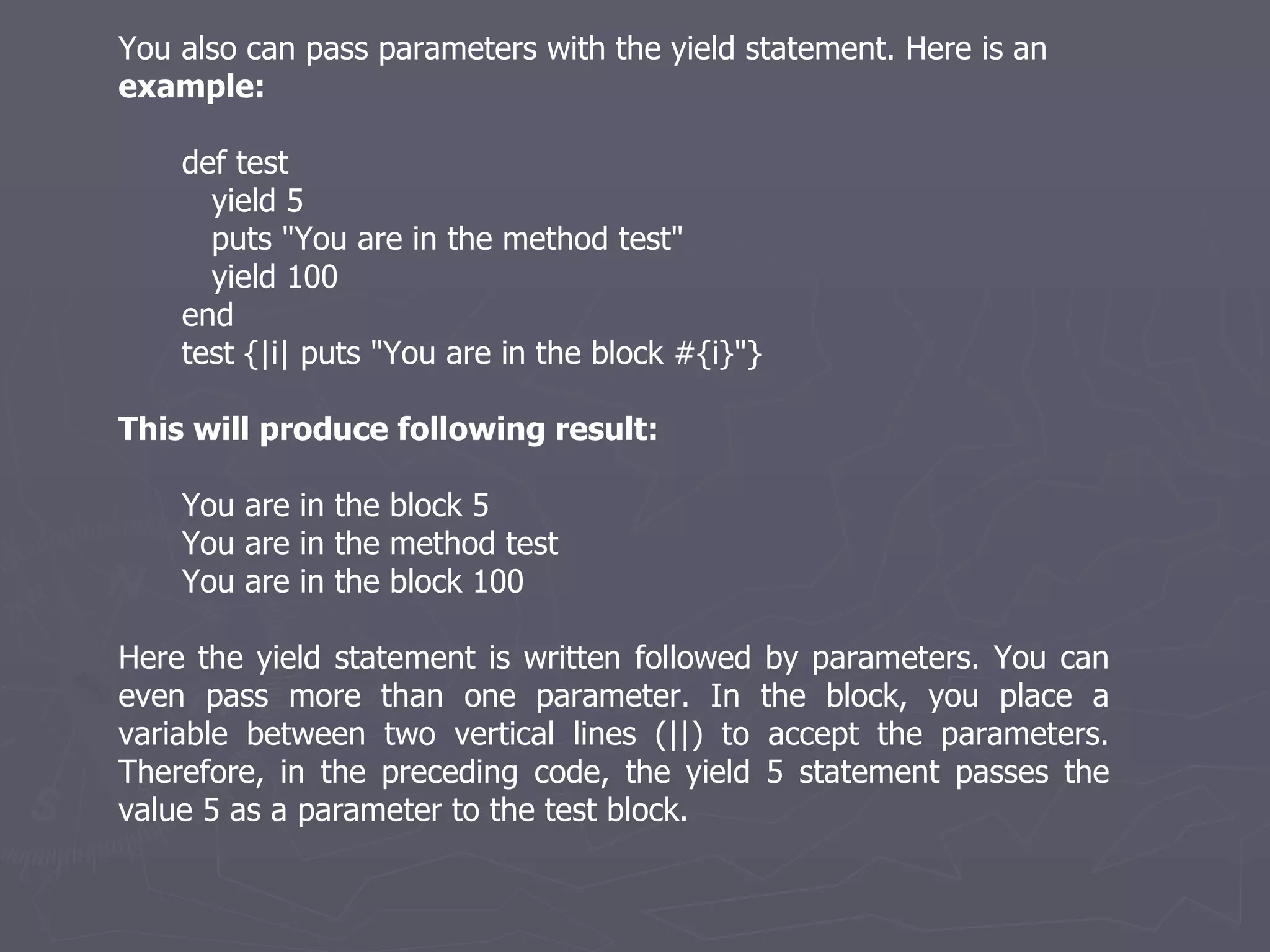 You also can pass parameters with the yield statement. Here is an  example: def test yield 5 puts &quot;You are in the method test&quot; yield 100 end test {|i| puts &quot;You are in the block #{i}&quot;} This will produce following result: You are in the block 5 You are in the method test You are in the block 100 Here the yield statement is written followed by parameters. You can even pass more than one parameter. In the block, you place a variable between two vertical lines (||) to accept the parameters. Therefore, in the preceding code, the yield 5 statement passes the value 5 as a parameter to the test block. 