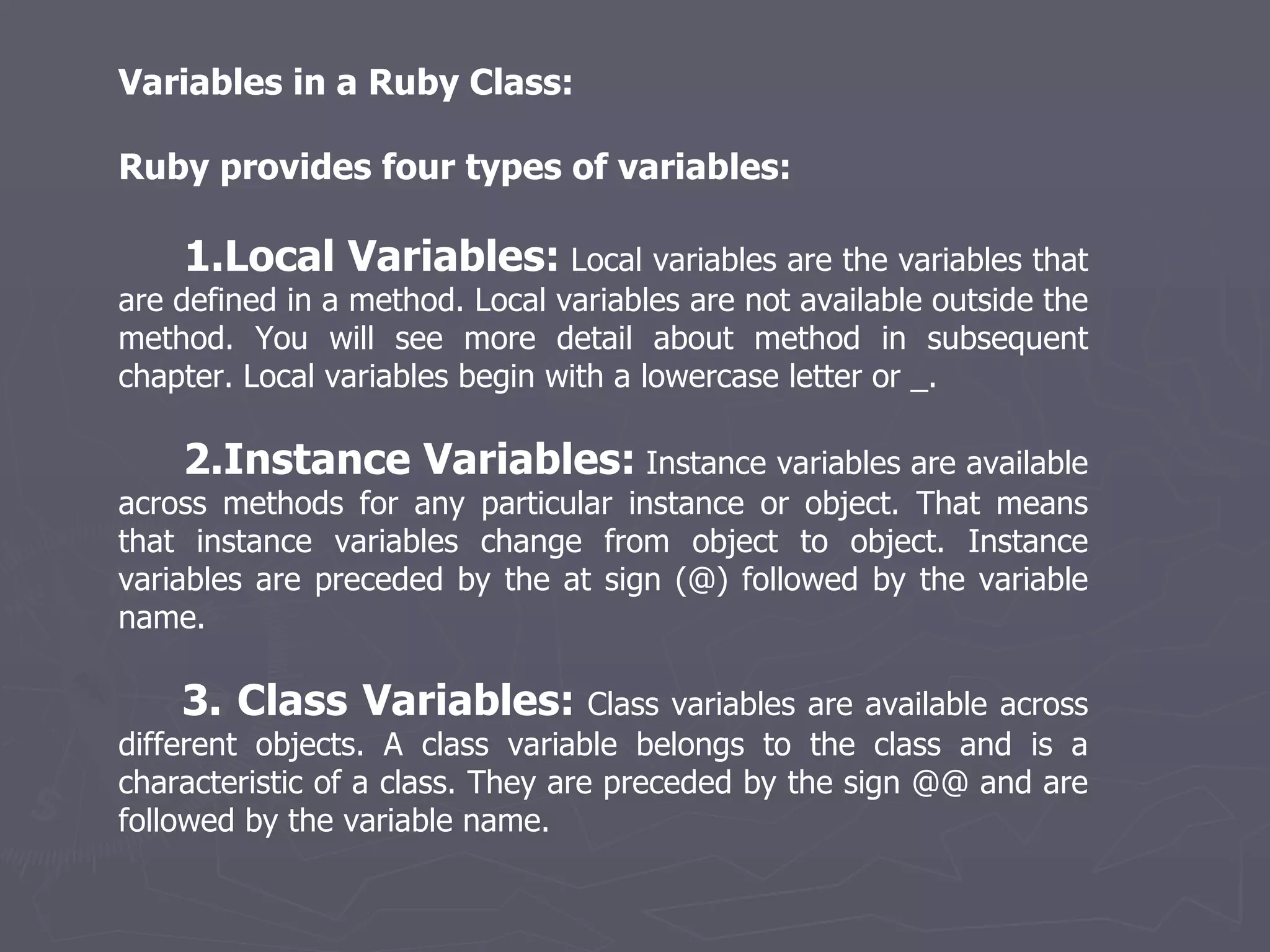Variables in a Ruby Class: Ruby provides four types of variables: 1.Local Variables:  Local variables are the variables that are defined in a method. Local variables are not available outside the method. You will see more detail about method in subsequent chapter. Local variables begin with a lowercase letter or _. 2.Instance Variables:  Instance variables are available across methods for any particular instance or object. That means that instance variables change from object to object. Instance variables are preceded by the at sign (@) followed by the variable name. 3. Class Variables:  Class variables are available across different objects. A class variable belongs to the class and is a characteristic of a class. They are preceded by the sign @@ and are followed by the variable name. 