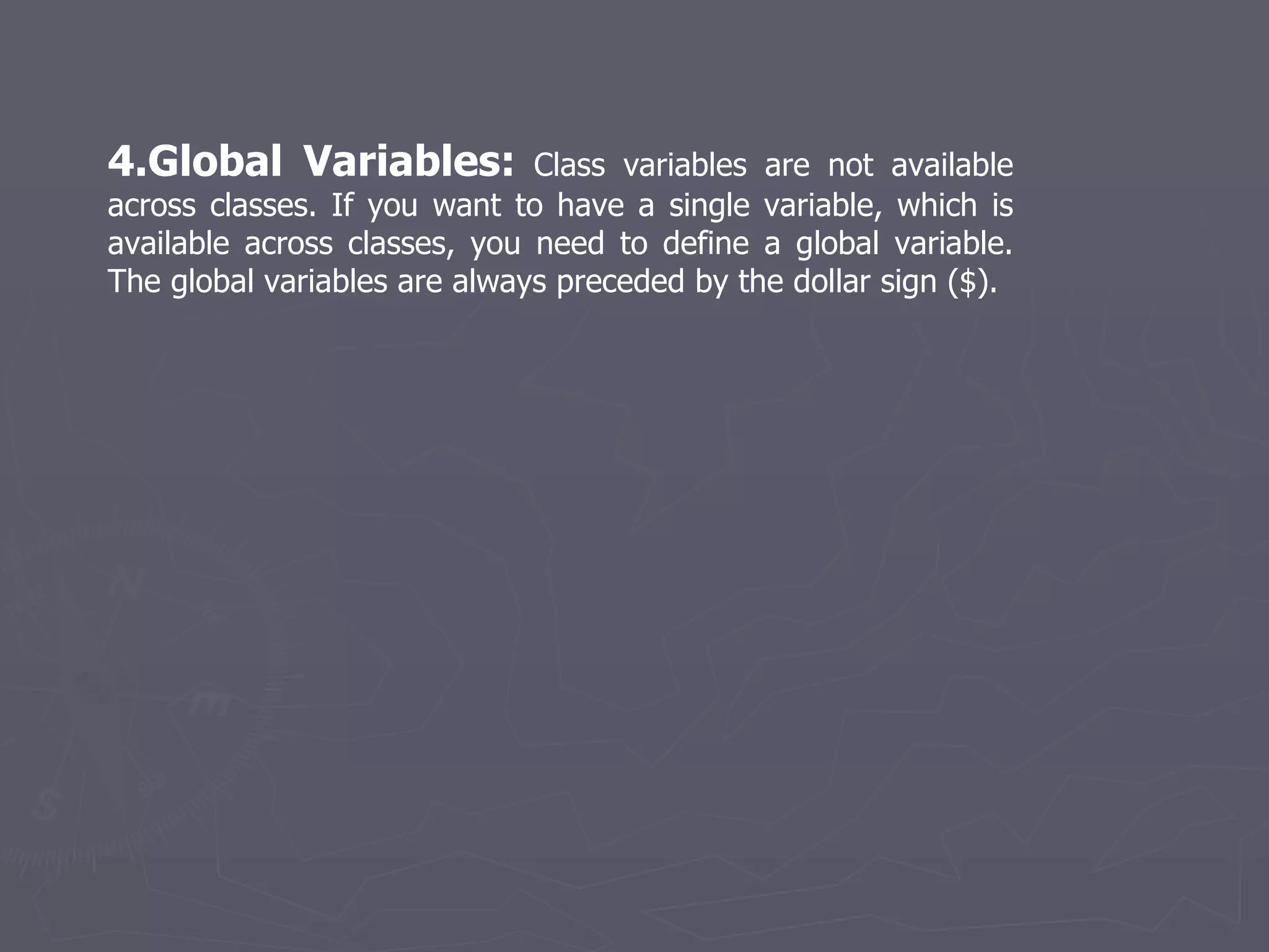 4.Global Variables:  Class variables are not available across classes. If you want to have a single variable, which is available across classes, you need to define a global variable. The global variables are always preceded by the dollar sign ($). 