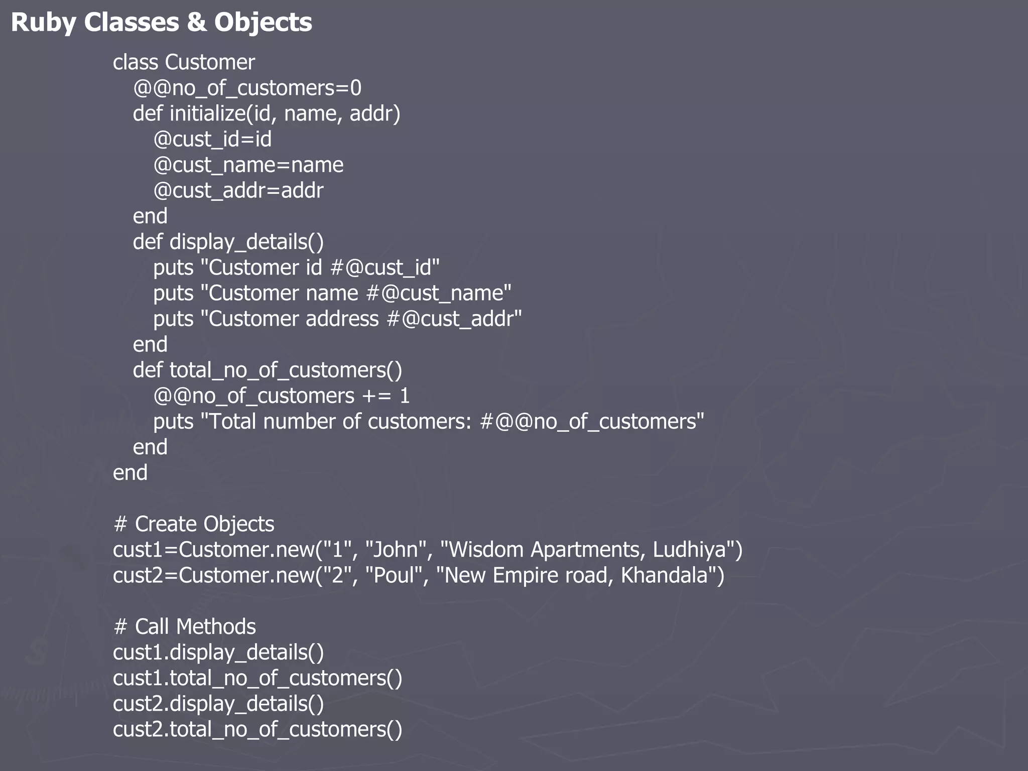 Ruby Classes & Objects class Customer @@no_of_customers=0 def initialize(id, name, addr) @cust_id=id @cust_name=name @cust_addr=addr end def display_details() puts &quot;Customer id #@cust_id&quot; puts &quot;Customer name #@cust_name&quot; puts &quot;Customer address #@cust_addr&quot; end def total_no_of_customers() @@no_of_customers += 1 puts &quot;Total number of customers: #@@no_of_customers&quot; end end # Create Objects cust1=Customer.new(&quot;1&quot;, &quot;John&quot;, &quot;Wisdom Apartments, Ludhiya&quot;) cust2=Customer.new(&quot;2&quot;, &quot;Poul&quot;, &quot;New Empire road, Khandala&quot;) # Call Methods cust1.display_details() cust1.total_no_of_customers() cust2.display_details() cust2.total_no_of_customers() 