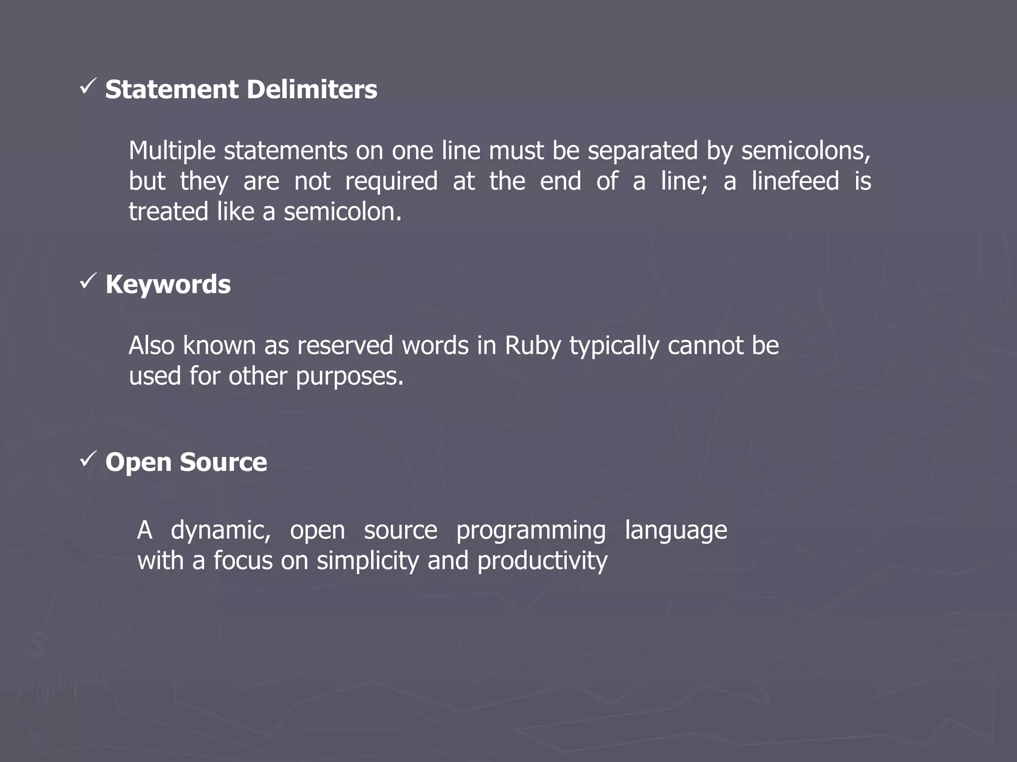 Statement Delimiters  Multiple statements on one line must be separated by semicolons, but they are not required at the end of a line; a linefeed is treated like a semicolon.  Keywords  Also known as reserved words in Ruby typically cannot be used for other purposes. A dynamic, open source programming language with a focus on simplicity and productivity Open Source 