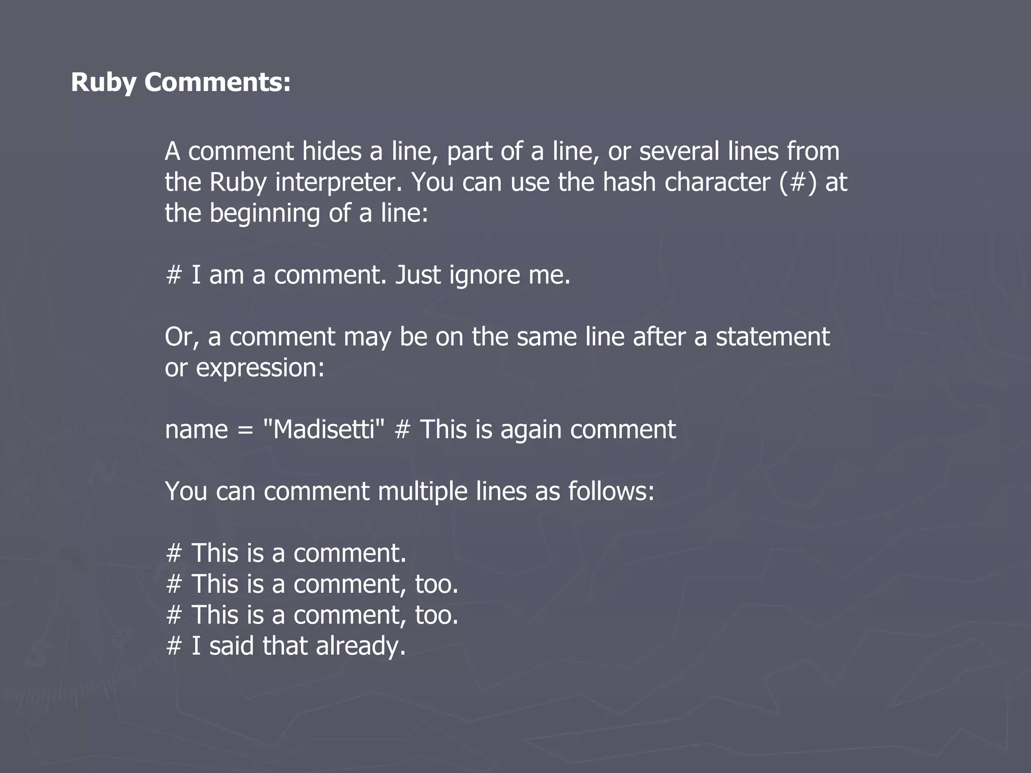 Ruby Comments: A comment hides a line, part of a line, or several lines from the Ruby interpreter. You can use the hash character (#) at the beginning of a line: # I am a comment. Just ignore me. Or, a comment may be on the same line after a statement or expression: name = &quot;Madisetti&quot; # This is again comment You can comment multiple lines as follows: # This is a comment. # This is a comment, too. # This is a comment, too. # I said that already. 